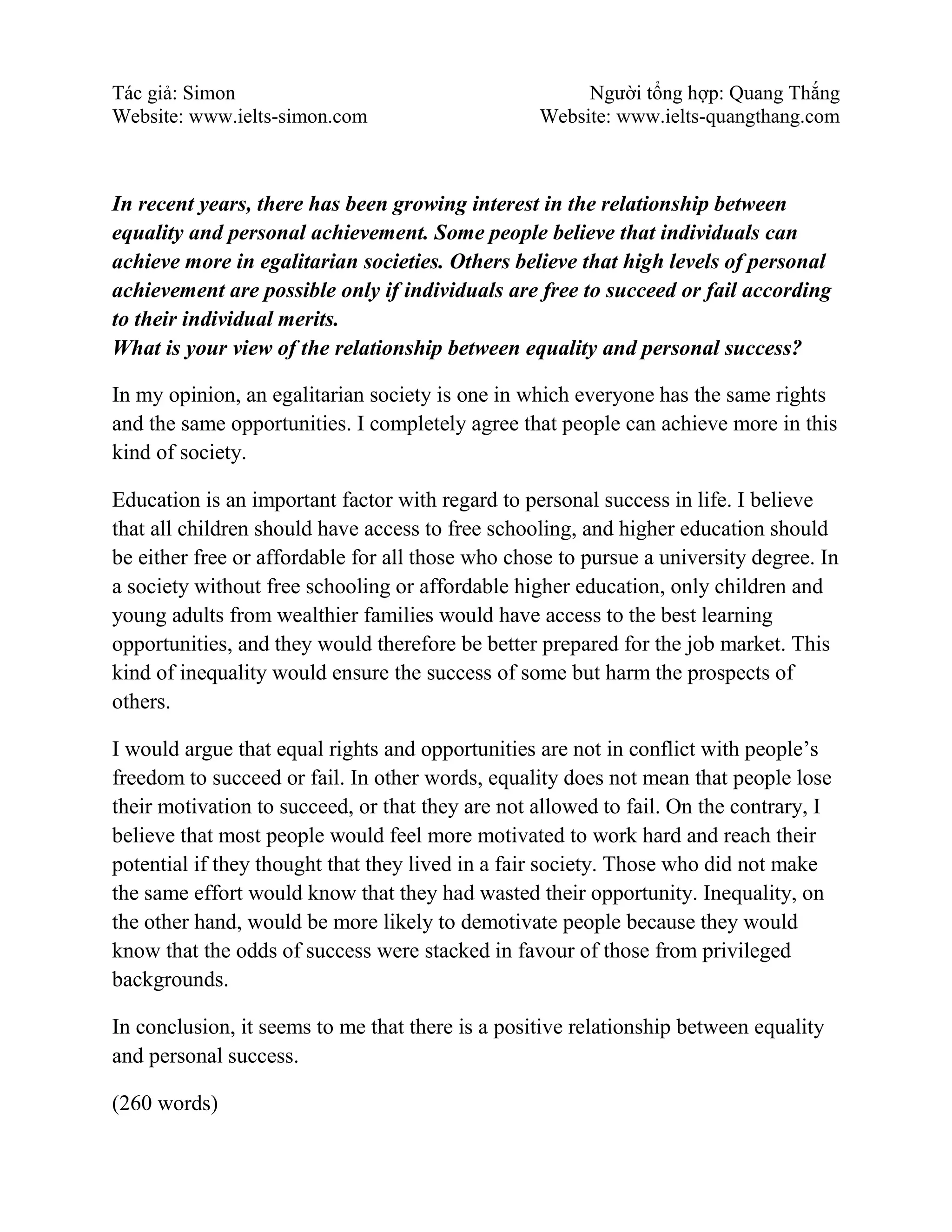 Tác giả: Simon Người tổng hợp: Quang Thắng
Website: www.ielts-simon.com Website: www.ielts-quangthang.com
In recent years, there has been growing interest in the relationship between
equality and personal achievement. Some people believe that individuals can
achieve more in egalitarian societies. Others believe that high levels of personal
achievement are possible only if individuals are free to succeed or fail according
to their individual merits.
What is your view of the relationship between equality and personal success?
In my opinion, an egalitarian society is one in which everyone has the same rights
and the same opportunities. I completely agree that people can achieve more in this
kind of society.
Education is an important factor with regard to personal success in life. I believe
that all children should have access to free schooling, and higher education should
be either free or affordable for all those who chose to pursue a university degree. In
a society without free schooling or affordable higher education, only children and
young adults from wealthier families would have access to the best learning
opportunities, and they would therefore be better prepared for the job market. This
kind of inequality would ensure the success of some but harm the prospects of
others.
I would argue that equal rights and opportunities are not in conflict with people’s
freedom to succeed or fail. In other words, equality does not mean that people lose
their motivation to succeed, or that they are not allowed to fail. On the contrary, I
believe that most people would feel more motivated to work hard and reach their
potential if they thought that they lived in a fair society. Those who did not make
the same effort would know that they had wasted their opportunity. Inequality, on
the other hand, would be more likely to demotivate people because they would
know that the odds of success were stacked in favour of those from privileged
backgrounds.
In conclusion, it seems to me that there is a positive relationship between equality
and personal success.
(260 words)
 