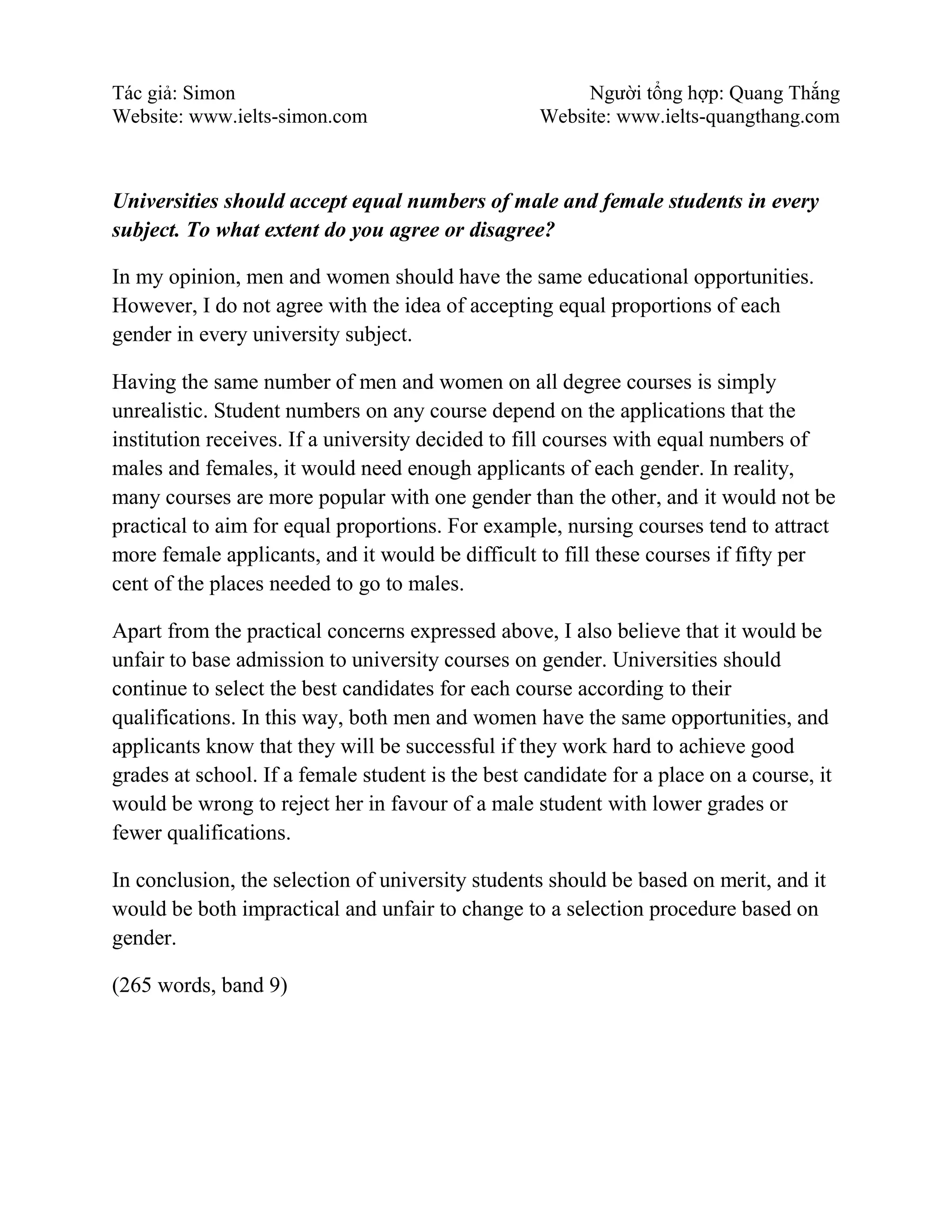 Tác giả: Simon Người tổng hợp: Quang Thắng
Website: www.ielts-simon.com Website: www.ielts-quangthang.com
Universities should accept equal numbers of male and female students in every
subject. To what extent do you agree or disagree?
In my opinion, men and women should have the same educational opportunities.
However, I do not agree with the idea of accepting equal proportions of each
gender in every university subject.
Having the same number of men and women on all degree courses is simply
unrealistic. Student numbers on any course depend on the applications that the
institution receives. If a university decided to fill courses with equal numbers of
males and females, it would need enough applicants of each gender. In reality,
many courses are more popular with one gender than the other, and it would not be
practical to aim for equal proportions. For example, nursing courses tend to attract
more female applicants, and it would be difficult to fill these courses if fifty per
cent of the places needed to go to males.
Apart from the practical concerns expressed above, I also believe that it would be
unfair to base admission to university courses on gender. Universities should
continue to select the best candidates for each course according to their
qualifications. In this way, both men and women have the same opportunities, and
applicants know that they will be successful if they work hard to achieve good
grades at school. If a female student is the best candidate for a place on a course, it
would be wrong to reject her in favour of a male student with lower grades or
fewer qualifications.
In conclusion, the selection of university students should be based on merit, and it
would be both impractical and unfair to change to a selection procedure based on
gender.
(265 words, band 9)
 