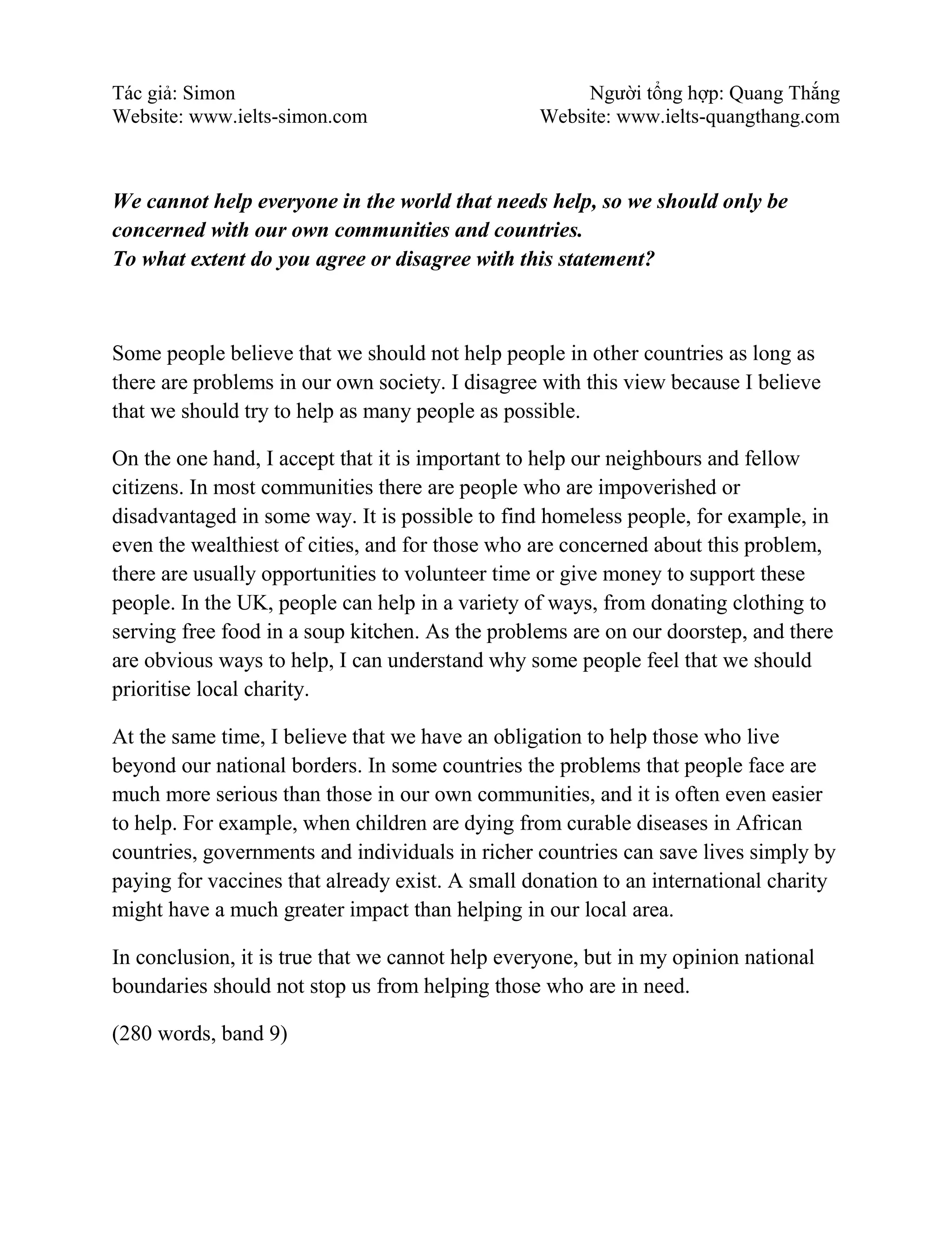 Tác giả: Simon Người tổng hợp: Quang Thắng
Website: www.ielts-simon.com Website: www.ielts-quangthang.com
We cannot help everyone in the world that needs help, so we should only be
concerned with our own communities and countries.
To what extent do you agree or disagree with this statement?
Some people believe that we should not help people in other countries as long as
there are problems in our own society. I disagree with this view because I believe
that we should try to help as many people as possible.
On the one hand, I accept that it is important to help our neighbours and fellow
citizens. In most communities there are people who are impoverished or
disadvantaged in some way. It is possible to find homeless people, for example, in
even the wealthiest of cities, and for those who are concerned about this problem,
there are usually opportunities to volunteer time or give money to support these
people. In the UK, people can help in a variety of ways, from donating clothing to
serving free food in a soup kitchen. As the problems are on our doorstep, and there
are obvious ways to help, I can understand why some people feel that we should
prioritise local charity.
At the same time, I believe that we have an obligation to help those who live
beyond our national borders. In some countries the problems that people face are
much more serious than those in our own communities, and it is often even easier
to help. For example, when children are dying from curable diseases in African
countries, governments and individuals in richer countries can save lives simply by
paying for vaccines that already exist. A small donation to an international charity
might have a much greater impact than helping in our local area.
In conclusion, it is true that we cannot help everyone, but in my opinion national
boundaries should not stop us from helping those who are in need.
(280 words, band 9)
 