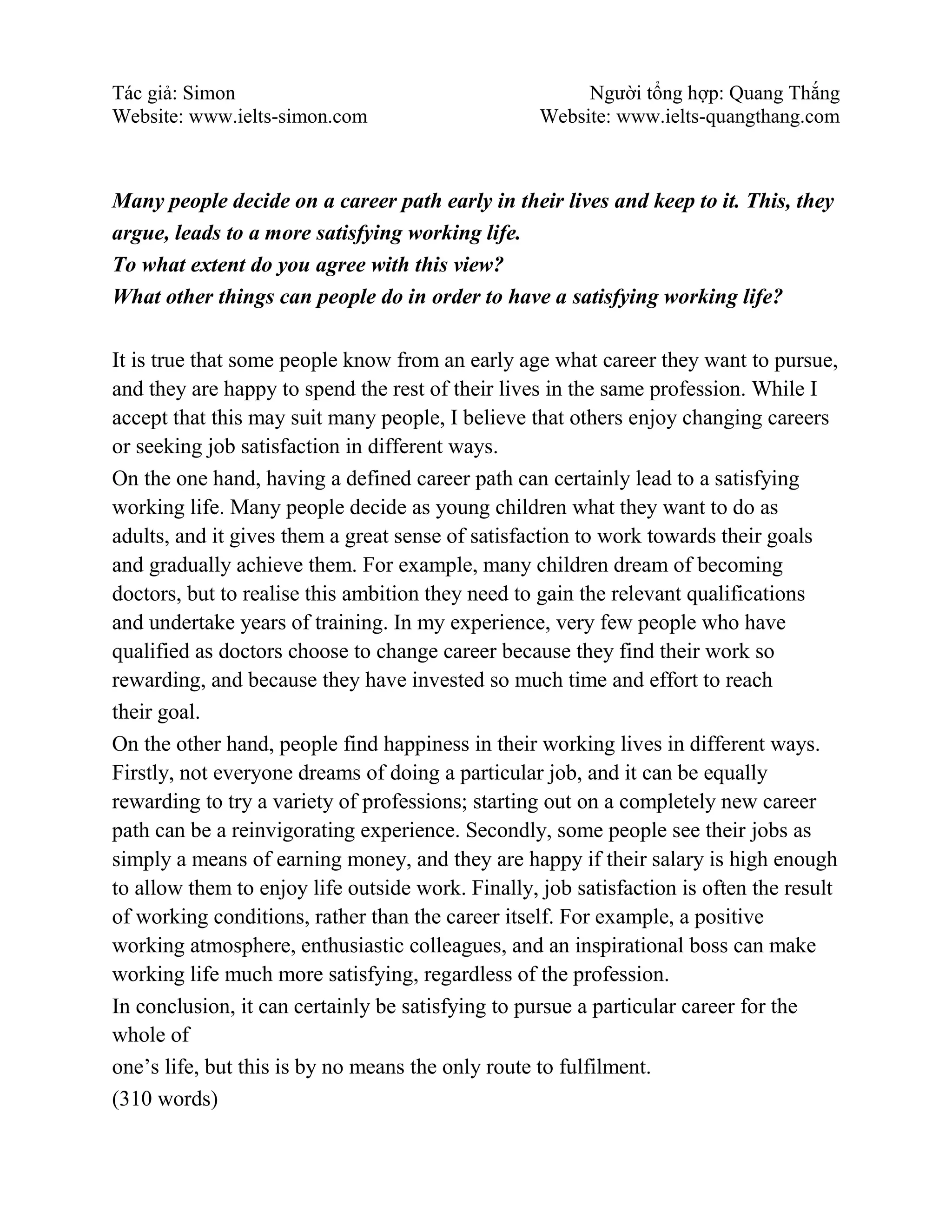 Tác giả: Simon Người tổng hợp: Quang Thắng
Website: www.ielts-simon.com Website: www.ielts-quangthang.com
Many people decide on a career path early in their lives and keep to it. This, they
argue, leads to a more satisfying working life.
To what extent do you agree with this view?
What other things can people do in order to have a satisfying working life?
It is true that some people know from an early age what career they want to pursue,
and they are happy to spend the rest of their lives in the same profession. While I
accept that this may suit many people, I believe that others enjoy changing careers
or seeking job satisfaction in different ways.
On the one hand, having a defined career path can certainly lead to a satisfying
working life. Many people decide as young children what they want to do as
adults, and it gives them a great sense of satisfaction to work towards their goals
and gradually achieve them. For example, many children dream of becoming
doctors, but to realise this ambition they need to gain the relevant qualifications
and undertake years of training. In my experience, very few people who have
qualified as doctors choose to change career because they find their work so
rewarding, and because they have invested so much time and effort to reach
their goal.
On the other hand, people find happiness in their working lives in different ways.
Firstly, not everyone dreams of doing a particular job, and it can be equally
rewarding to try a variety of professions; starting out on a completely new career
path can be a reinvigorating experience. Secondly, some people see their jobs as
simply a means of earning money, and they are happy if their salary is high enough
to allow them to enjoy life outside work. Finally, job satisfaction is often the result
of working conditions, rather than the career itself. For example, a positive
working atmosphere, enthusiastic colleagues, and an inspirational boss can make
working life much more satisfying, regardless of the profession.
In conclusion, it can certainly be satisfying to pursue a particular career for the
whole of
one’s life, but this is by no means the only route to fulfilment.
(310 words)
 