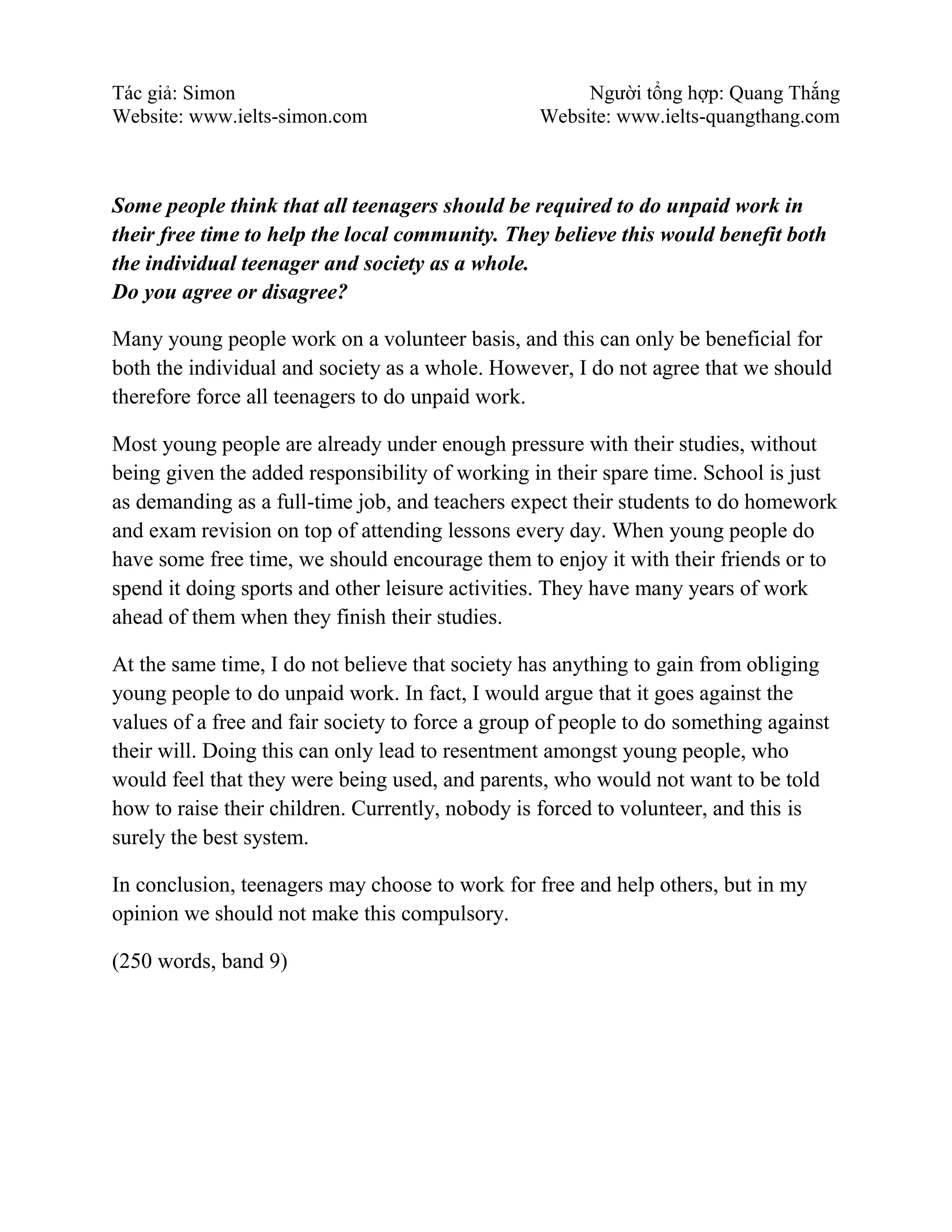 Tác giả: Simon Người tổng hợp: Quang Thắng
Website: www.ielts-simon.com Website: www.ielts-quangthang.com
Some people think that all teenagers should be required to do unpaid work in
their free time to help the local community. They believe this would benefit both
the individual teenager and society as a whole.
Do you agree or disagree?
Many young people work on a volunteer basis, and this can only be beneficial for
both the individual and society as a whole. However, I do not agree that we should
therefore force all teenagers to do unpaid work.
Most young people are already under enough pressure with their studies, without
being given the added responsibility of working in their spare time. School is just
as demanding as a full-time job, and teachers expect their students to do homework
and exam revision on top of attending lessons every day. When young people do
have some free time, we should encourage them to enjoy it with their friends or to
spend it doing sports and other leisure activities. They have many years of work
ahead of them when they finish their studies.
At the same time, I do not believe that society has anything to gain from obliging
young people to do unpaid work. In fact, I would argue that it goes against the
values of a free and fair society to force a group of people to do something against
their will. Doing this can only lead to resentment amongst young people, who
would feel that they were being used, and parents, who would not want to be told
how to raise their children. Currently, nobody is forced to volunteer, and this is
surely the best system.
In conclusion, teenagers may choose to work for free and help others, but in my
opinion we should not make this compulsory.
(250 words, band 9)
 