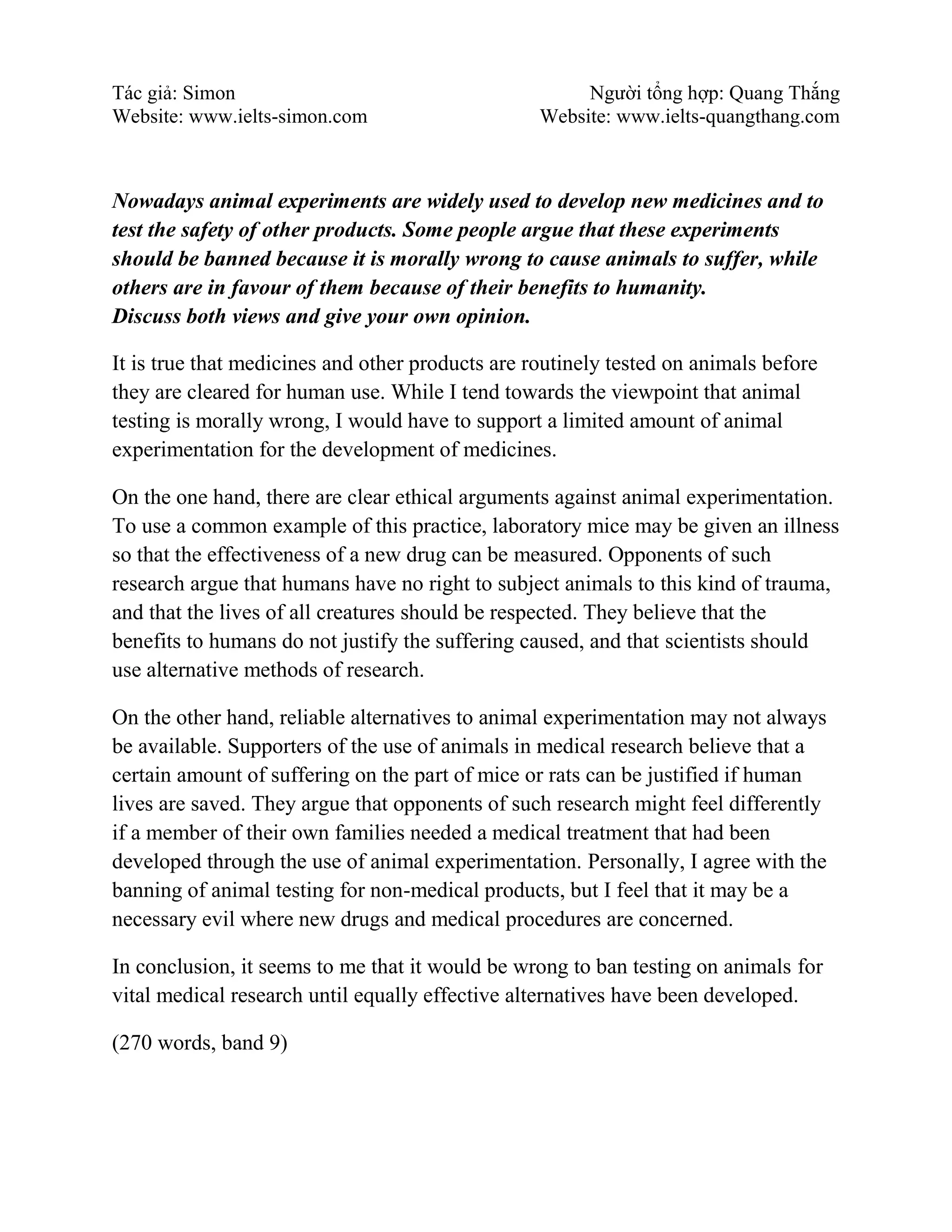 Tác giả: Simon Người tổng hợp: Quang Thắng
Website: www.ielts-simon.com Website: www.ielts-quangthang.com
Nowadays animal experiments are widely used to develop new medicines and to
test the safety of other products. Some people argue that these experiments
should be banned because it is morally wrong to cause animals to suffer, while
others are in favour of them because of their benefits to humanity.
Discuss both views and give your own opinion.
It is true that medicines and other products are routinely tested on animals before
they are cleared for human use. While I tend towards the viewpoint that animal
testing is morally wrong, I would have to support a limited amount of animal
experimentation for the development of medicines.
On the one hand, there are clear ethical arguments against animal experimentation.
To use a common example of this practice, laboratory mice may be given an illness
so that the effectiveness of a new drug can be measured. Opponents of such
research argue that humans have no right to subject animals to this kind of trauma,
and that the lives of all creatures should be respected. They believe that the
benefits to humans do not justify the suffering caused, and that scientists should
use alternative methods of research.
On the other hand, reliable alternatives to animal experimentation may not always
be available. Supporters of the use of animals in medical research believe that a
certain amount of suffering on the part of mice or rats can be justified if human
lives are saved. They argue that opponents of such research might feel differently
if a member of their own families needed a medical treatment that had been
developed through the use of animal experimentation. Personally, I agree with the
banning of animal testing for non-medical products, but I feel that it may be a
necessary evil where new drugs and medical procedures are concerned.
In conclusion, it seems to me that it would be wrong to ban testing on animals for
vital medical research until equally effective alternatives have been developed.
(270 words, band 9)
 