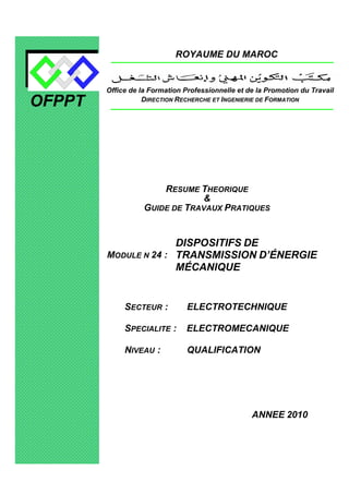 OFPPT
ROYAUME DU MAROC
MODULE N 24 :
DISPOSITIFS DE
TRANSMISSION D’ÉNERGIE
MÉCANIQUE
SECTEUR : ELECTROTECHNIQUE
SPECIALITE : ELECTROMECANIQUE
NIVEAU : QUALIFICATION
ANNEE 2010
Office de la Formation Professionnelle et de la Promotion du Travail
DIRECTION RECHERCHE ET INGENIERIE DE FORMATION
RESUME THEORIQUE
&
GUIDE DE TRAVAUX PRATIQUES
 