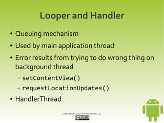 Looper and Handler
●   Queuing mechanism
●   Used by main application thread
●   Error results from trying to do wrong thing on
    background thread
    –   setContentView()
    –   requestLocationUpdates()
●   HandlerThread
                    Copyright © 2012CommonsWare, LLC
 