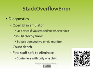 StackOverflowError
●   Diagnostics
    –   Open UI in emulator
         ●   Or device if you embed ViewServer in it
    –   Run Hierarchy View
         ●   Eclipse perspective or via monitor
    –   Count depth
    –   Find stuff safe to eliminate
         ●   Containers with only one child
                           Copyright © 2012CommonsWare, LLC
 