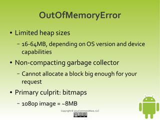 OutOfMemoryError
●   Limited heap sizes
    –   16-64MB, depending on OS version and device
        capabilities
●   Non-compacting garbage collector
    –   Cannot allocate a block big enough for your
        request
●   Primary culprit: bitmaps
    –   1080p image = ~8MB
                      Copyright © 2012CommonsWare, LLC
 