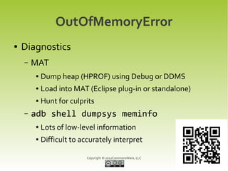 OutOfMemoryError
●   Diagnostics
    –   MAT
        ●   Dump heap (HPROF) using Debug or DDMS
        ●   Load into MAT (Eclipse plug-in or standalone)
        ●   Hunt for culprits
    –   adb shell dumpsys meminfo
        ●   Lots of low-level information
        ●   Difficult to accurately interpret

                          Copyright © 2012CommonsWare, LLC
 