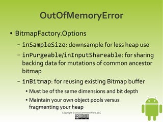 OutOfMemoryError
●   BitmapFactory.Options
    –   inSampleSize: downsample for less heap use
    –   inPurgeable/inInputShareable: for sharing
        backing data for mutations of common ancestor
        bitmap
    –   inBitmap: for reusing existing Bitmap buffer
         ●   Must be of the same dimensions and bit depth
         ●   Maintain your own object pools versus
             fragmenting your heap
                          Copyright © 2012CommonsWare, LLC
 