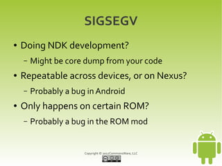 SIGSEGV
●   Doing NDK development?
    –   Might be core dump from your code
●   Repeatable across devices, or on Nexus?
    –   Probably a bug in Android
●   Only happens on certain ROM?
    –   Probably a bug in the ROM mod


                      Copyright © 2012CommonsWare, LLC
 
