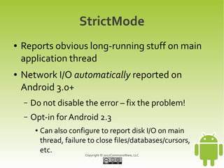 StrictMode
●   Reports obvious long-running stuff on main
    application thread
●   Network I/O automatically reported on
    Android 3.0+
    –   Do not disable the error – fix the problem!
    –   Opt-in for Android 2.3
         ●   Can also configure to report disk I/O on main
             thread, failure to close files/databases/cursors,
             etc.           Copyright © 2012CommonsWare, LLC
 