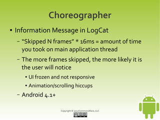 Choreographer
●   Information Message in LogCat
    –   “Skipped N frames” * 16ms = amount of time
        you took on main application thread
    –   The more frames skipped, the more likely it is
        the user will notice
         ●   UI frozen and not responsive
         ●   Animation/scrolling hiccups
    –   Android 4.1+

                          Copyright © 2012CommonsWare, LLC
 