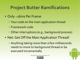 Project Butter Ramifications
●   Only ~16ms Per Frame
    –   Your code on the main application thread
    –   Framework code
    –   Other interruptions (e.g., background process)
●   Net: Get Off the Main Application Thread!
    –   Anything taking more than a few milliseconds
        needs to move to background thread or be
        executed incrementally
                      Copyright © 2012CommonsWare, LLC
 