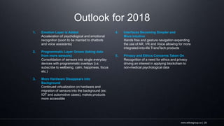 www.willowgroup.co | 20
Outlook for 2018
1. Emotion Layer is Added
Acceleration of psychological and emotional
recognition (soon to be married to chatbots
and voice assistants)
2. Programmatic Layer Grows (taking data
from more sensors)
Consolidation of sensors into single everyday
devices with programmatic overlays (i.e.
subscribe to wellbeing, calm, happiness, focus
etc.)
3. More Hardware Disappears into
Background
Continued virtualization on hardware and
migration of sensors into the background (ex:
IOT and automotive cases), makes products
more accessible
4. Interfaces Becoming Simpler and
More Intuitive
Hands free and gesture navigation expanding
the use of AR, VR and Voice allowing for more
integrated-into-life TransTech products
5. Privacy and Ethics Concerns Taken On
Recognition of a need for ethics and privacy
driving an interest in applying blockchain to
non-medical psychological data
 