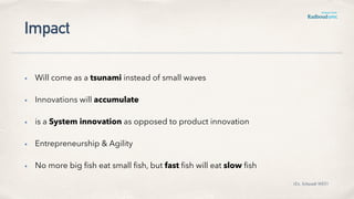 Impact
• Will come as a tsunami instead of small waves
• Innovations will accumulate
• is a System innovation as opposed to product innovation
• Entrepreneurship & Agility
• No more big ﬁsh eat small ﬁsh, but fast ﬁsh will eat slow ﬁsh
(Ex. Schwaab WEF)
 