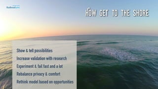 How get to the shore
Show & tell possibilities 
Increase validation with research 
Experiment & fail fast and a lot 
Rebalance privacy & comfort 
Rethink model based on opportunities 
 