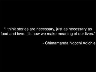 “I think stories are necessary, just as necessary as
food and love. It’s how we make meaning of our lives.”
- Chimamanda N...