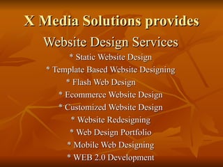 X Media Solutions provides
  Website Design Services
         * Static Website Design
   * Template Based Website Designing
        * Flash Web Design
      * Ecommerce Website Design
      * Customized Website Design
         * Website Redesigning
         * Web Design Portfolio
        * Mobile Web Designing
        * WEB 2.0 Development
 
