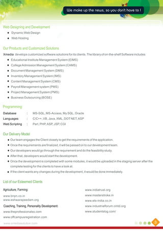 We make up the news, so you don't have to !

Web Designing and Development
Dynamic Web Design
Web Hosting

Our Products and Customized Solutions
Xmedia develops customized software solutions for its clients. The library of on-the-shelf Software includes
Educational Institute Management System (EIMS)
College Admission Management System (CAMS)
Document Management System (DMS)
Inventory Management System (IMS)
Content Management System (CMS)
Payroll Management system (PMS)
Project Management System (PMS)
Business Outsourcing (BOSE)

Programming:
Database

:

MS-SQL, MS-Access, My SQL, Oracle

Languages

:

C/C++, VB, Java, XML, DOT NET, ASP

Web Scripting

:

Perl, PHP, ASP, JSP, CGI

Our Delivery Model
Our team engages the Client closely to get the requirements of the application.
Once the requirements are finalized, it will be passed on to our development team.
Our developers would go through the requirement and do the feasibility study.
After that, developers would start the development.
Once the development is completed with some modules, it would be uploaded in the staging server after the
complete testing for the clients to have a look at.
If the client wants any changes during the development, it would be done immediately.

List of our Esteemed Clients
Agriculture, Farming:

www.indiatrust.org

www.bnpn.co.in
www.eshwarapeedam.org

www.masterstroke.in
www.ets-india.co.in

Coaching, Training, Personality Development:

www.industrialforum.cmtd.org

www.theprofessionalss.com

www.studentslog.com/

www.offcampusregistration.com
www.xmediasolution.com

3

 