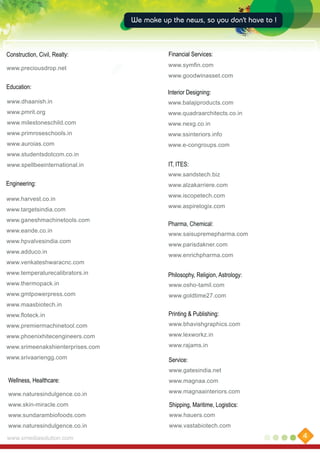 We make up the news, so you don't have to !

Construction, Civil, Realty:
www.preciousdrop.net

Financial Services:
www.symfin.com
www.goodwinasset.com

Education:

Interior Designing:

www.dhaanish.in

www.balajiproducts.com

www.pmrit.org

www.quadraarchitects.co.in

www.milestoneschild.com

www.nexg.co.in

www.primroseschools.in

www.ssinteriors.info

www.auroias.com

www.e-congroups.com

www.studentsdotcom.co.in
www.spellbeeinternational.in

IT, ITES:
www.sandstech.biz

Engineering:
www.harvest.co.in
www.targetsindia.com
www.ganeshmachinetools.com
www.eande.co.in
www.hpvalvesindia.com
www.adduco.in

www.alzakarriere.com
www.iscopetech.com
www.aspirelogix.com

Pharma, Chemical:
www.saisupremepharma.com
www.parisdakner.com
www.enrichpharma.com

www.venkateshwaracnc.com
www.temperaturecalibrators.in

Philosophy, Religion, Astrology:

www.thermopack.in

www.osho-tamil.com

www.gmtpowerpress.com

www.goldtime27.com

www.maasbiotech.in
www.floteck.in

Printing & Publishing:

www.premiermachinetool.com

www.bhavishgraphics.com

www.phoenixhitecengineers.com

www.lexworkz.in

www.srimeenakshienterprises.com

www.rajams.in

www.srivaariengg.com

Service:
www.gatesindia.net

Wellness, Healthcare:

www.magnaa.com

www.naturesindulgence.co.in

www.magnaainteriors.com

www.skin-miracle.com

Shipping, Maritime, Logistics:

www.sundarambiofoods.com

www.hauers.com

www.naturesindulgence.co.in

www.vastabiotech.com

www.xmediasolution.com

4

 