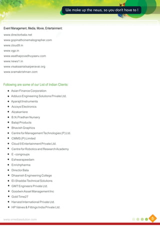 We make up the news, so you don't have to !

Event Management, Media, Movie, Entertainment:
www.directorbala.net
www.gopinathcinematographer.com
www.cloud9.in
www.vgp.in
www.asathapovadhuyaaru.com
www.news1.in
www.visakaairaiisaiperavai.org
www.sramakrishnan.com

Following are some of our List of Indian Clients:
Asian Finance Corporation
Adduco Engineering Solutions Private Ltd.
Aparajit Instruments
Accsys Electronics
Alzakarriere
B.N.Pradhan Nursery
Balaji Products
Bhavish Graphics
Centre for Management Technologies (P) Ltd.
CMMS (P) Limited
Cloud 9 Entertainment Private Ltd.
Centre for Robotics and Research Academy
E - congroups
Eshwarapeedam
Enrichpharma
Director Bala
Dhaanish Engineering College
El-Shaddai Technical Solutions
GMT Engineers Private Ltd.
Goodwin Asset Management Inc
Gold Time27
Harvest International Private Ltd.
HP Valves & Fittings India Private Ltd.

www.xmediasolution.com

5

 