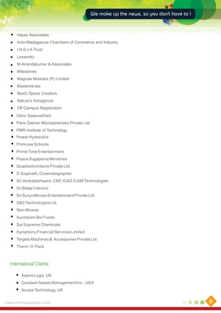 We make up the news, so you don't have to !

Hauer Associates
Indo-Madagascar Chambers of Commerce and Industry
I.N.D.I.A Trust
Lexworkz
M.Anandakumar & Associates
Milestones
Magnaa Modules (P) Limited
Masterstroke
NexG Space Creators
Nature's Indulgence
Off Campus Registration
Osho Saasvadham
Paris Dakner Microspherules Private Ltd.
PMR Institute of Technology
Power Hydraulics
Primrose Schools
Prime Time Entertainment
Peace Sugajeeva Ministries
Quadra Architects Private Ltd.
S.Gopinath, Cinematographer
Sri Venkateshwara CNC /CAD /CAM Technologies
Sri Balaji Interiors
Sri Surya Movies Entertainment Private Ltd.
S&S Technologies Ltd.
Skin Miracle
Sundaram Bio Foods
Sai Supreme Chemicals
Symphony Financial Services Limited
Targets Machines & Accessories Private Ltd.
Therm ‘O’ Pack

International Clients:
Aspire Logix, UK
Goodwin Assets Management Inc., USA
Iscope Technology, UK
www.xmediasolution.com

6

 