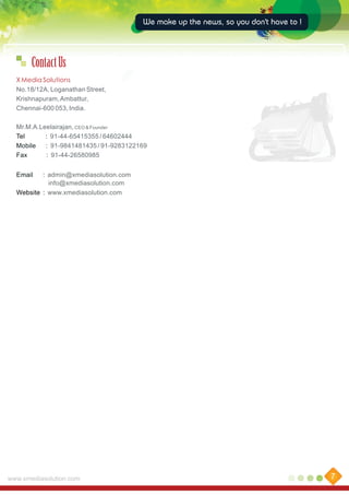 We make up the news, so you don't have to !

Contact Us
X Media Solutions
No.18/12A, Loganathan Street,
Krishnapuram, Ambattur,
Chennai-600 053, India.
Mr.M.A.Leelairajan, CEO & Founder
Tel
: 91-44-65415355 / 64602444
Mobile
: 91-9841481435 / 91-9283122169
Fax
: 91-44-26580985
Email

: admin@xmediasolution.com
info@xmediasolution.com
Website : www.xmediasolution.com

www.xmediasolution.com

7

 