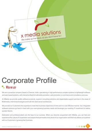 Corporate Profile
Who we are
We are a proactive company based in Chennai, India, specializing in high performance complex systems to lightweight software
and web-based systems, with interactive flash & multimedia animation, web promotion, e-commerce and consultancy services.
At XMedia we provide quality software products, superior consulting solutions and dependable support services in the areas of
Multimedia, Internet technologies and multi-tier client server architecture.
We provide our Customers the expertise to meet their business objectives on time and in a cost effective manner. Our integrated
software solutions go hand in hand with your ever-growing business needs and leverage your existing IT investment to realize
quicker returns.
Dedication and professionalism are the keys to our success. When you become acquainted with XMedia, you can feel and
experience the culture of cooperation and respect that permeates every level of our organization and that truly allows us to partner
with our Customers in growing their business.

www.xmediasolution.com

1

 
