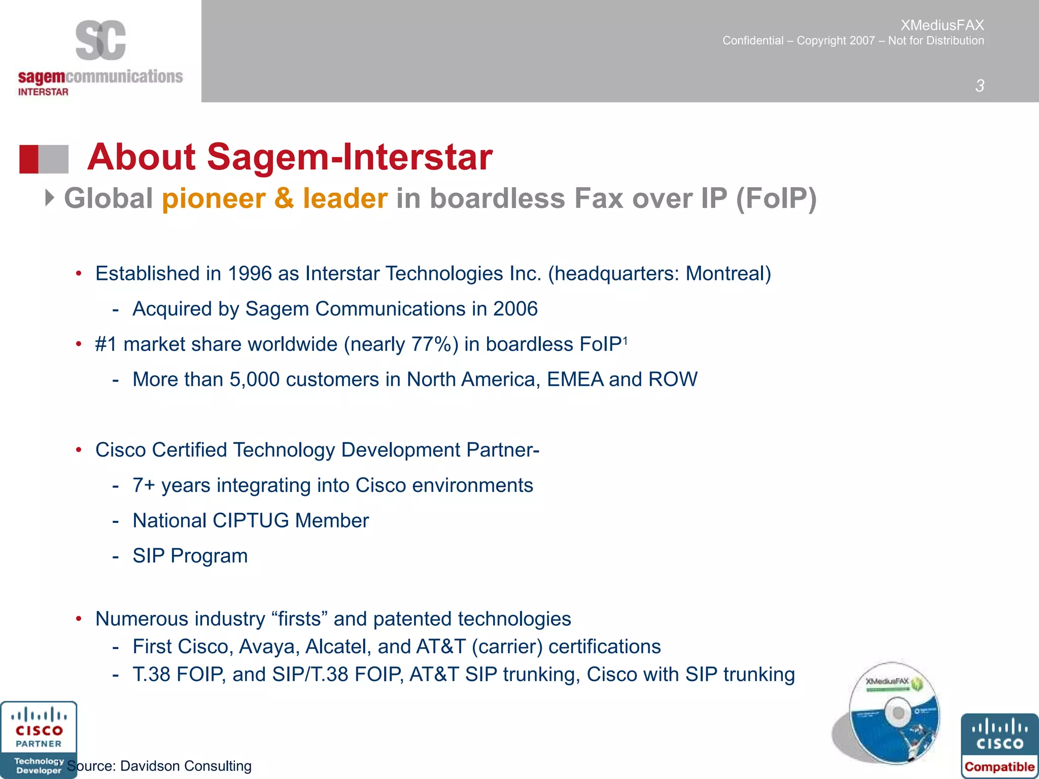 About Sagem-Interstar Global  pioneer & leader  in boardless Fax over IP (FoIP)  Established in 1996 as Interstar Technologies Inc. (headquarters: Montreal) Acquired by Sagem Communications in 2006  #1 market share worldwide (nearly 77%) in boardless FoIP 1 More than 5,000 customers in North America, EMEA and ROW Cisco Certified Technology Development Partner-  7+ years integrating into Cisco environments National CIPTUG Member SIP Program Numerous industry “firsts” and patented technologies First Cisco, Avaya, Alcatel, and AT&T (carrier) certifications T.38 FOIP, and SIP/T.38 FOIP, AT&T SIP trunking, Cisco with SIP trunking 1.  Source: Davidson Consulting  