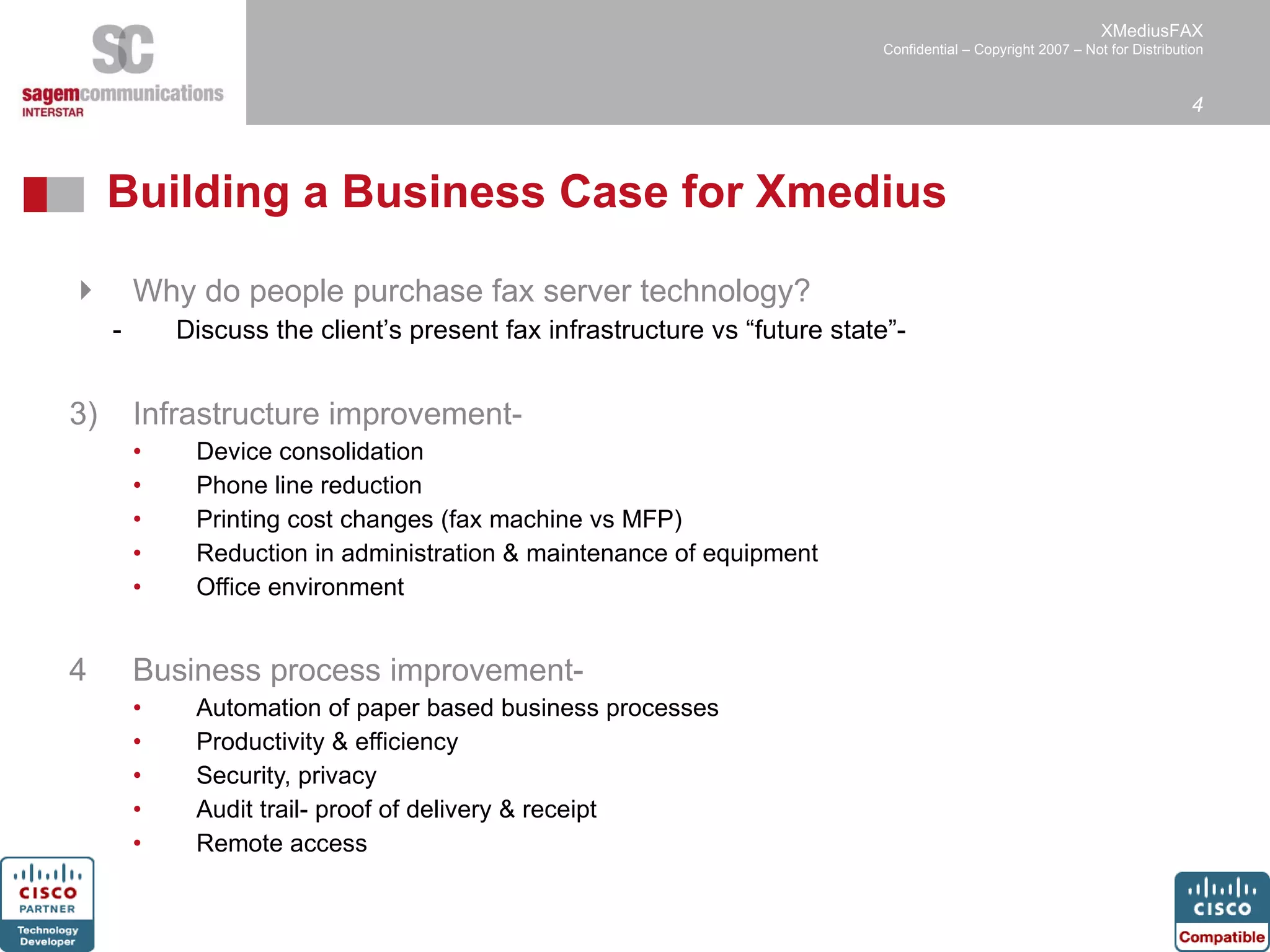 Building a Business Case for Xmedius Why do people purchase fax server technology? Discuss the client’s present fax infrastructure vs “future state”-  Infrastructure improvement- Device consolidation Phone line reduction Printing cost changes (fax machine vs MFP) Reduction in administration & maintenance of equipment Office environment Business process improvement-  Automation of paper based business processes Productivity & efficiency Security, privacy Audit trail- proof of delivery & receipt Remote access 