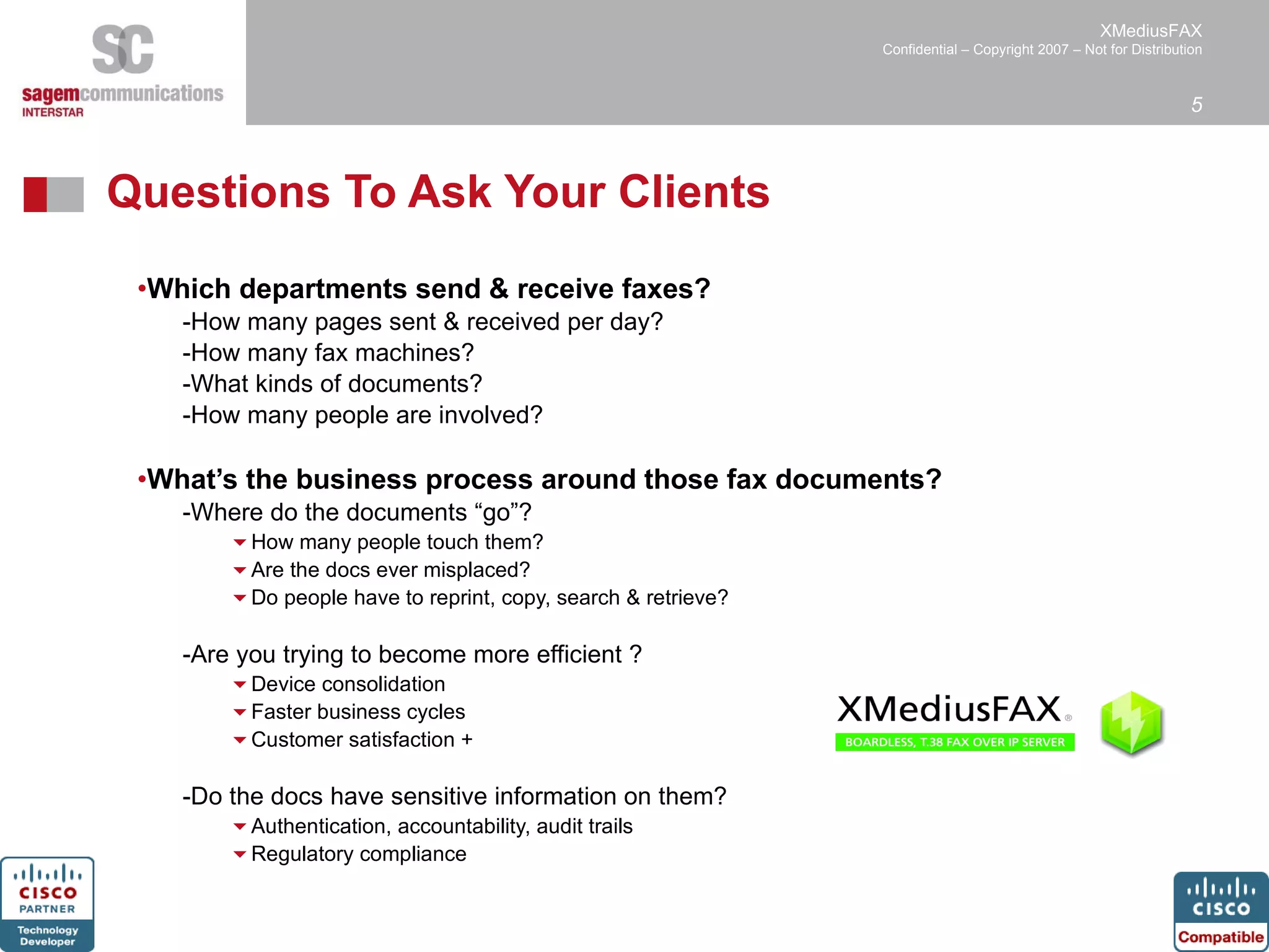 Questions To Ask Your Clients Which departments send & receive faxes? How many pages sent & received per day?  How many fax machines? What kinds of documents? How many people are involved? What’s the business process around those fax documents? Where do the documents “go”? How many people touch them? Are the docs ever misplaced? Do people have to reprint, copy, search & retrieve? Are you trying to become more efficient ? Device consolidation Faster business cycles  Customer satisfaction + Do the docs have sensitive information on them? Authentication, accountability, audit trails Regulatory compliance 