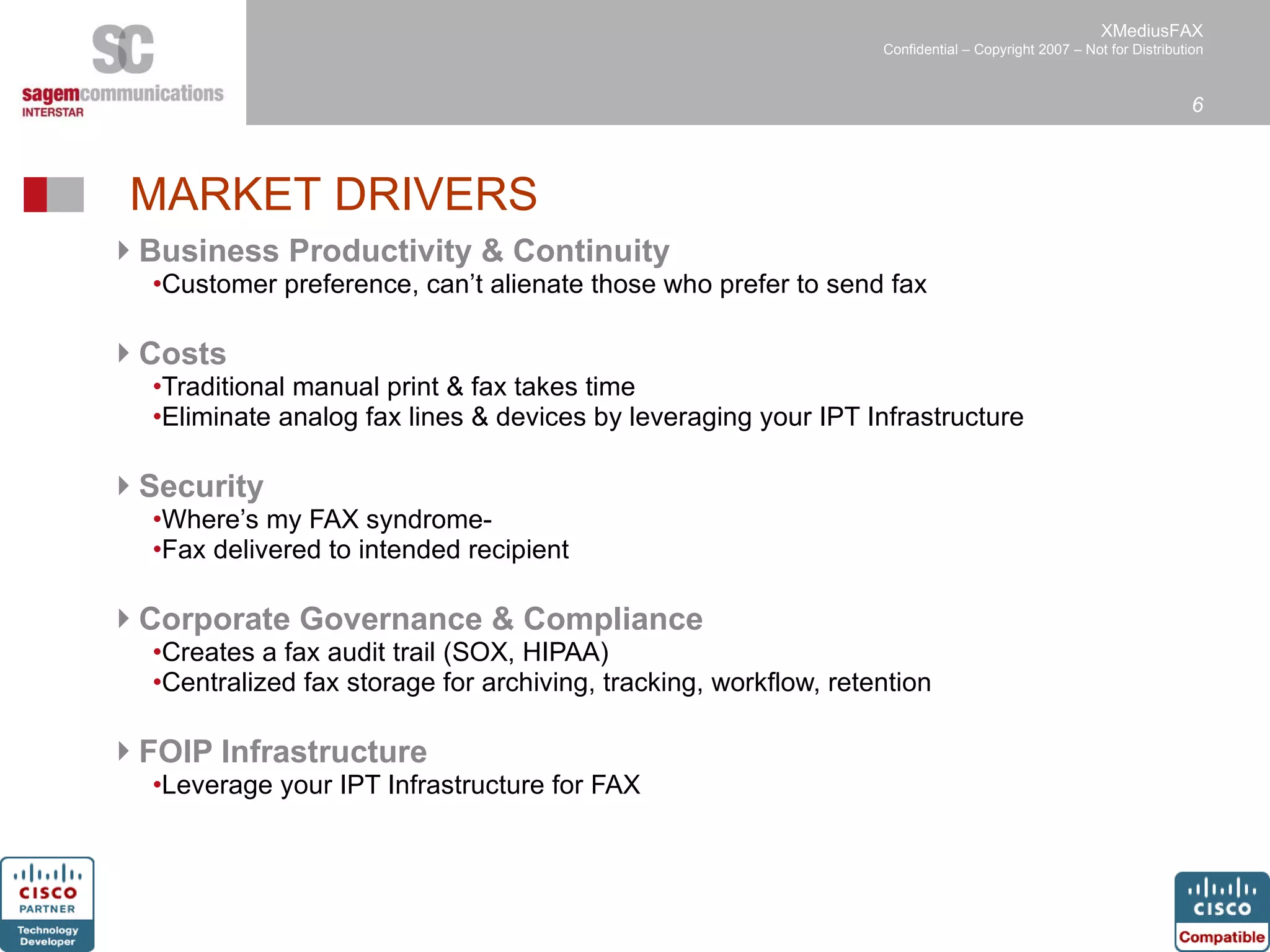 Business Productivity & Continuity Customer preference, can’t alienate those who prefer to send fax Costs Traditional manual print & fax takes time Eliminate analog fax lines & devices by leveraging your IPT Infrastructure Security Where’s my FAX syndrome-  Fax delivered to intended recipient Corporate Governance & Compliance Creates a fax audit trail (SOX, HIPAA) Centralized fax storage for archiving, tracking, workflow, retention FOIP Infrastructure Leverage your IPT Infrastructure for FAX MARKET DRIVERS 