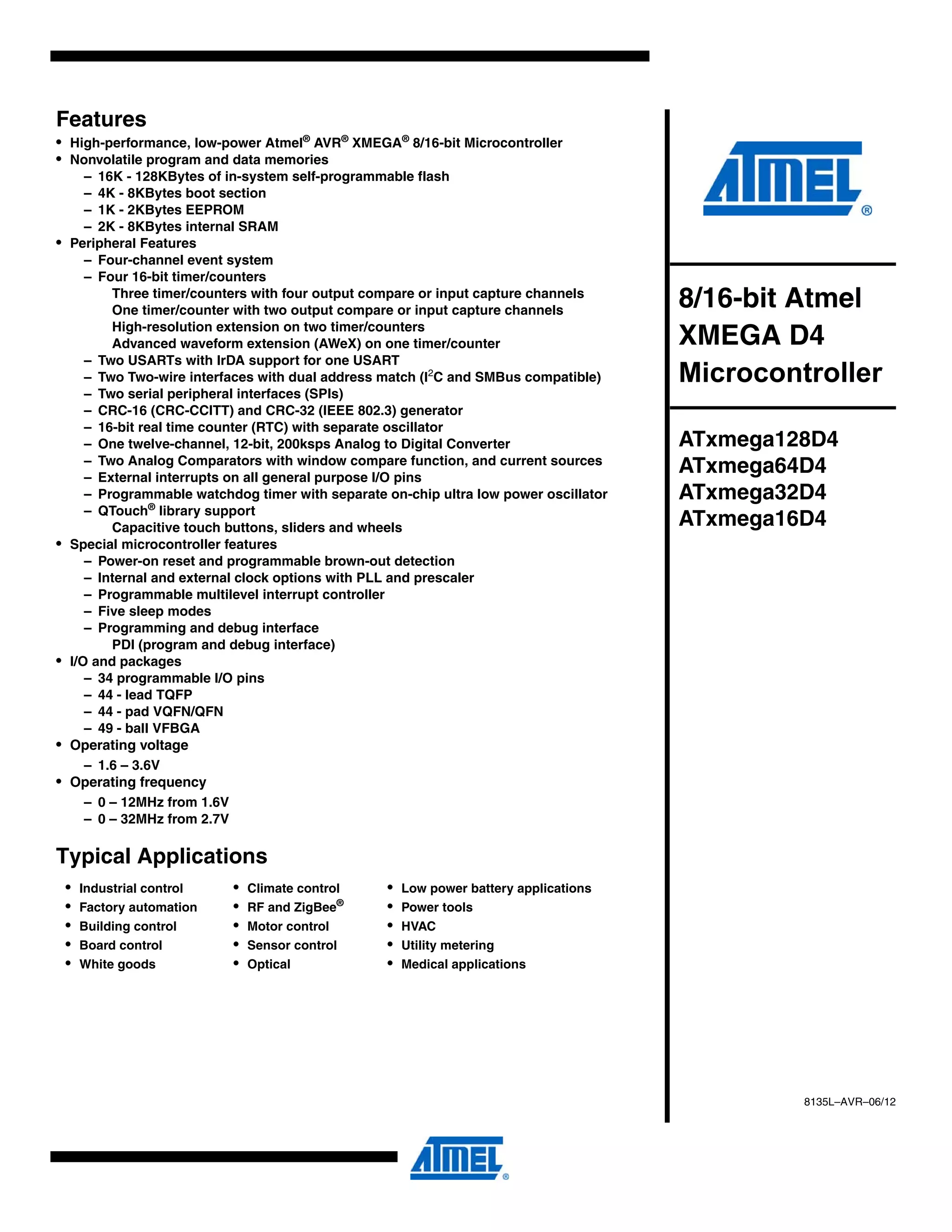 Features
• High-performance, low-power Atmel®
AVR®
XMEGA®
8/16-bit Microcontroller
• Nonvolatile program and data memories
– 16K - 128KBytes of in-system self-programmable flash
– 4K - 8KBytes boot section
– 1K - 2KBytes EEPROM
– 2K - 8KBytes internal SRAM
• Peripheral Features
– Four-channel event system
– Four 16-bit timer/counters
Three timer/counters with four output compare or input capture channels
One timer/counter with two output compare or input capture channels
High-resolution extension on two timer/counters
Advanced waveform extension (AWeX) on one timer/counter
– Two USARTs with IrDA support for one USART
– Two Two-wire interfaces with dual address match (I2
C and SMBus compatible)
– Two serial peripheral interfaces (SPIs)
– CRC-16 (CRC-CCITT) and CRC-32 (IEEE 802.3) generator
– 16-bit real time counter (RTC) with separate oscillator
– One twelve-channel, 12-bit, 200ksps Analog to Digital Converter
– Two Analog Comparators with window compare function, and current sources
– External interrupts on all general purpose I/O pins
– Programmable watchdog timer with separate on-chip ultra low power oscillator
– QTouch®
library support
Capacitive touch buttons, sliders and wheels
• Special microcontroller features
– Power-on reset and programmable brown-out detection
– Internal and external clock options with PLL and prescaler
– Programmable multilevel interrupt controller
– Five sleep modes
– Programming and debug interface
PDI (program and debug interface)
• I/O and packages
– 34 programmable I/O pins
– 44 - lead TQFP
– 44 - pad VQFN/QFN
– 49 - ball VFBGA
• Operating voltage
– 1.6 – 3.6V
• Operating frequency
– 0 – 12MHz from 1.6V
– 0 – 32MHz from 2.7V
Typical Applications
• Industrial control • Climate control • Low power battery applications
• Factory automation • RF and ZigBee®
• Power tools
• Building control • Motor control • HVAC
• Board control • Sensor control • Utility metering
• White goods • Optical • Medical applications
8/16-bit Atmel
XMEGA D4
Microcontroller
ATxmega128D4
ATxmega64D4
ATxmega32D4
ATxmega16D4
8135L–AVR–06/12
 