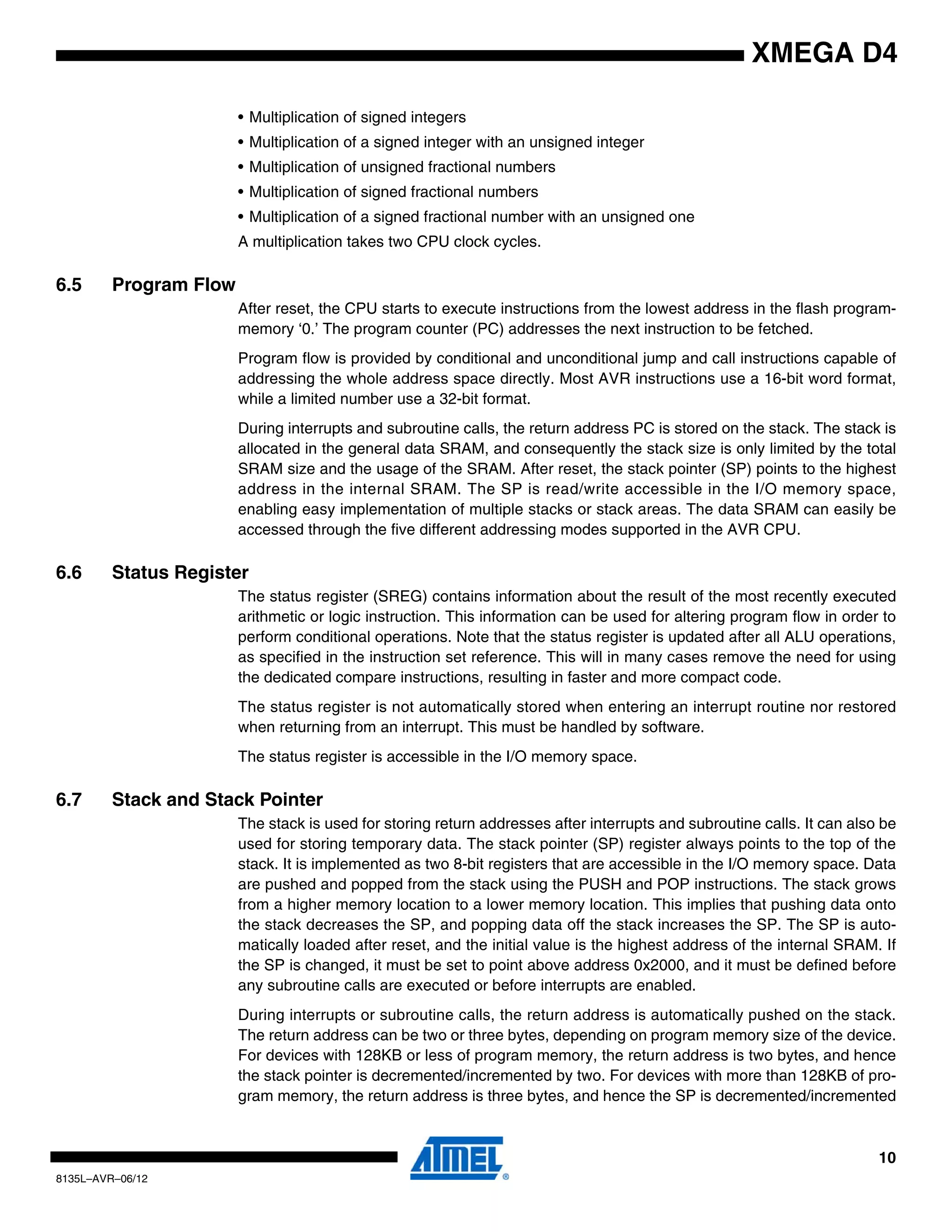 10
8135L–AVR–06/12
XMEGA D4
• Multiplication of signed integers
• Multiplication of a signed integer with an unsigned integer
• Multiplication of unsigned fractional numbers
• Multiplication of signed fractional numbers
• Multiplication of a signed fractional number with an unsigned one
A multiplication takes two CPU clock cycles.
6.5 Program Flow
After reset, the CPU starts to execute instructions from the lowest address in the flash program-
memory ‘0.’ The program counter (PC) addresses the next instruction to be fetched.
Program flow is provided by conditional and unconditional jump and call instructions capable of
addressing the whole address space directly. Most AVR instructions use a 16-bit word format,
while a limited number use a 32-bit format.
During interrupts and subroutine calls, the return address PC is stored on the stack. The stack is
allocated in the general data SRAM, and consequently the stack size is only limited by the total
SRAM size and the usage of the SRAM. After reset, the stack pointer (SP) points to the highest
address in the internal SRAM. The SP is read/write accessible in the I/O memory space,
enabling easy implementation of multiple stacks or stack areas. The data SRAM can easily be
accessed through the five different addressing modes supported in the AVR CPU.
6.6 Status Register
The status register (SREG) contains information about the result of the most recently executed
arithmetic or logic instruction. This information can be used for altering program flow in order to
perform conditional operations. Note that the status register is updated after all ALU operations,
as specified in the instruction set reference. This will in many cases remove the need for using
the dedicated compare instructions, resulting in faster and more compact code.
The status register is not automatically stored when entering an interrupt routine nor restored
when returning from an interrupt. This must be handled by software.
The status register is accessible in the I/O memory space.
6.7 Stack and Stack Pointer
The stack is used for storing return addresses after interrupts and subroutine calls. It can also be
used for storing temporary data. The stack pointer (SP) register always points to the top of the
stack. It is implemented as two 8-bit registers that are accessible in the I/O memory space. Data
are pushed and popped from the stack using the PUSH and POP instructions. The stack grows
from a higher memory location to a lower memory location. This implies that pushing data onto
the stack decreases the SP, and popping data off the stack increases the SP. The SP is auto-
matically loaded after reset, and the initial value is the highest address of the internal SRAM. If
the SP is changed, it must be set to point above address 0x2000, and it must be defined before
any subroutine calls are executed or before interrupts are enabled.
During interrupts or subroutine calls, the return address is automatically pushed on the stack.
The return address can be two or three bytes, depending on program memory size of the device.
For devices with 128KB or less of program memory, the return address is two bytes, and hence
the stack pointer is decremented/incremented by two. For devices with more than 128KB of pro-
gram memory, the return address is three bytes, and hence the SP is decremented/incremented
 