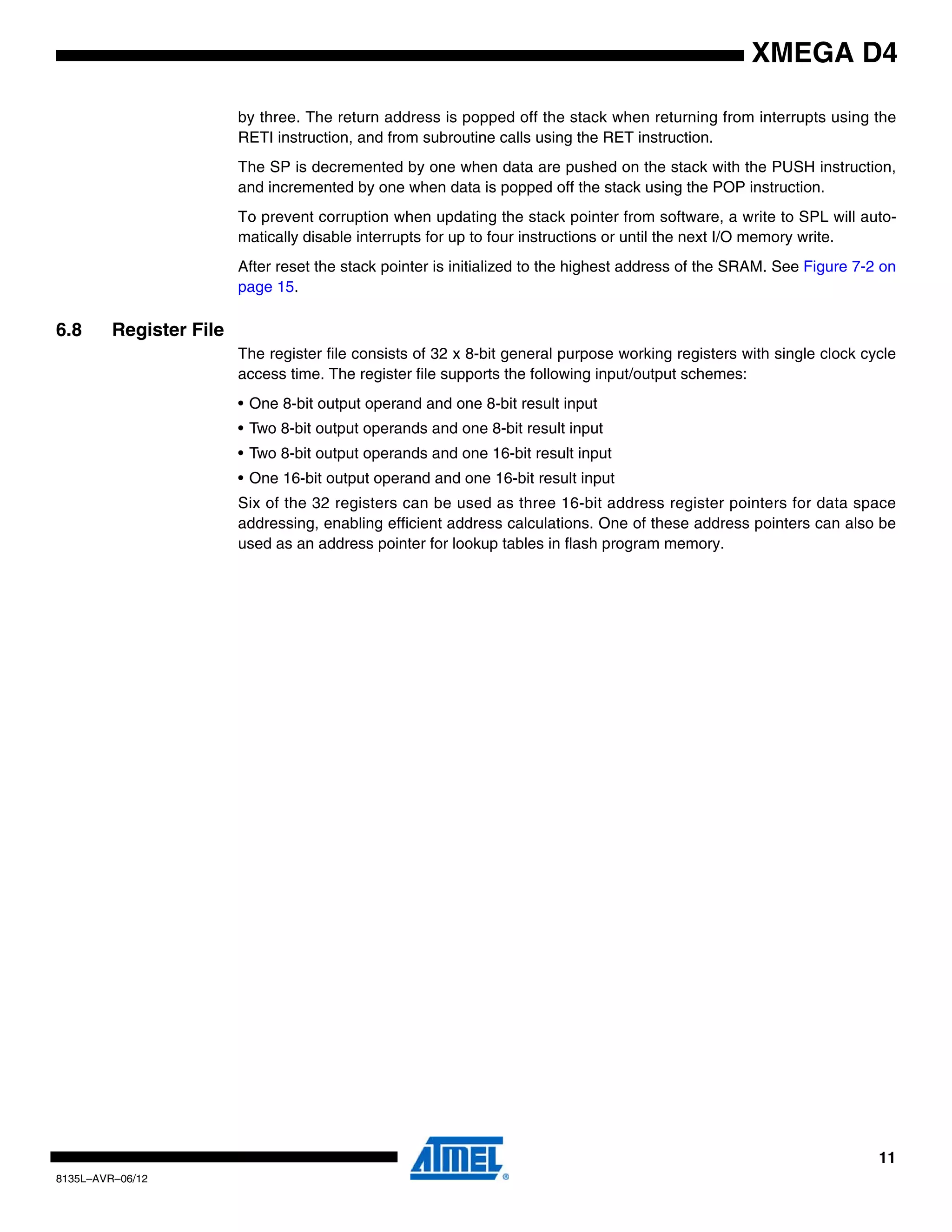 11
8135L–AVR–06/12
XMEGA D4
by three. The return address is popped off the stack when returning from interrupts using the
RETI instruction, and from subroutine calls using the RET instruction.
The SP is decremented by one when data are pushed on the stack with the PUSH instruction,
and incremented by one when data is popped off the stack using the POP instruction.
To prevent corruption when updating the stack pointer from software, a write to SPL will auto-
matically disable interrupts for up to four instructions or until the next I/O memory write.
After reset the stack pointer is initialized to the highest address of the SRAM. See Figure 7-2 on
page 15.
6.8 Register File
The register file consists of 32 x 8-bit general purpose working registers with single clock cycle
access time. The register file supports the following input/output schemes:
• One 8-bit output operand and one 8-bit result input
• Two 8-bit output operands and one 8-bit result input
• Two 8-bit output operands and one 16-bit result input
• One 16-bit output operand and one 16-bit result input
Six of the 32 registers can be used as three 16-bit address register pointers for data space
addressing, enabling efficient address calculations. One of these address pointers can also be
used as an address pointer for lookup tables in flash program memory.
 