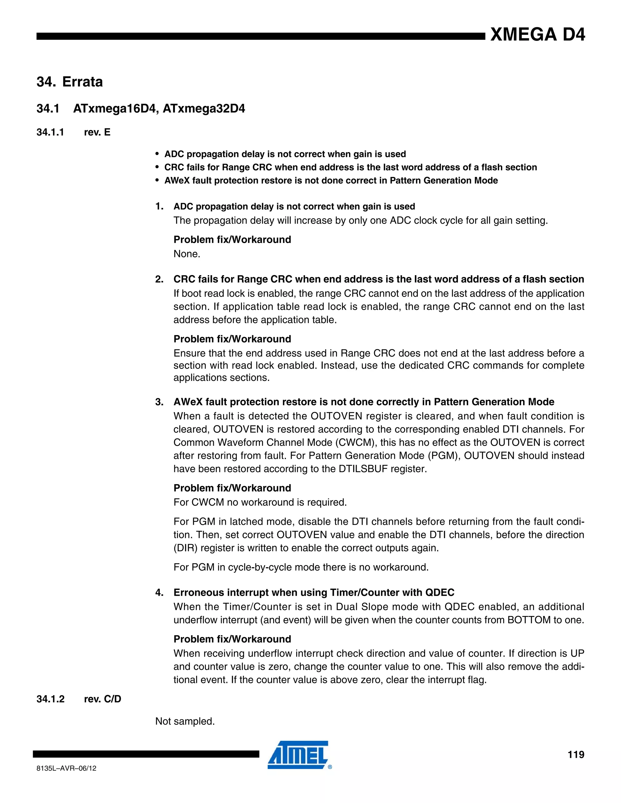 119
8135L–AVR–06/12
XMEGA D4
34. Errata
34.1 ATxmega16D4, ATxmega32D4
34.1.1 rev. E
• ADC propagation delay is not correct when gain is used
• CRC fails for Range CRC when end address is the last word address of a flash section
• AWeX fault protection restore is not done correct in Pattern Generation Mode
1. ADC propagation delay is not correct when gain is used
The propagation delay will increase by only one ADC clock cycle for all gain setting.
Problem fix/Workaround
None.
2. CRC fails for Range CRC when end address is the last word address of a flash section
If boot read lock is enabled, the range CRC cannot end on the last address of the application
section. If application table read lock is enabled, the range CRC cannot end on the last
address before the application table.
Problem fix/Workaround
Ensure that the end address used in Range CRC does not end at the last address before a
section with read lock enabled. Instead, use the dedicated CRC commands for complete
applications sections.
3. AWeX fault protection restore is not done correctly in Pattern Generation Mode
When a fault is detected the OUTOVEN register is cleared, and when fault condition is
cleared, OUTOVEN is restored according to the corresponding enabled DTI channels. For
Common Waveform Channel Mode (CWCM), this has no effect as the OUTOVEN is correct
after restoring from fault. For Pattern Generation Mode (PGM), OUTOVEN should instead
have been restored according to the DTILSBUF register.
Problem fix/Workaround
For CWCM no workaround is required.
For PGM in latched mode, disable the DTI channels before returning from the fault condi-
tion. Then, set correct OUTOVEN value and enable the DTI channels, before the direction
(DIR) register is written to enable the correct outputs again.
For PGM in cycle-by-cycle mode there is no workaround.
4. Erroneous interrupt when using Timer/Counter with QDEC
When the Timer/Counter is set in Dual Slope mode with QDEC enabled, an additional
underflow interrupt (and event) will be given when the counter counts from BOTTOM to one.
Problem fix/Workaround
When receiving underflow interrupt check direction and value of counter. If direction is UP
and counter value is zero, change the counter value to one. This will also remove the addi-
tional event. If the counter value is above zero, clear the interrupt flag.
34.1.2 rev. C/D
Not sampled.
 