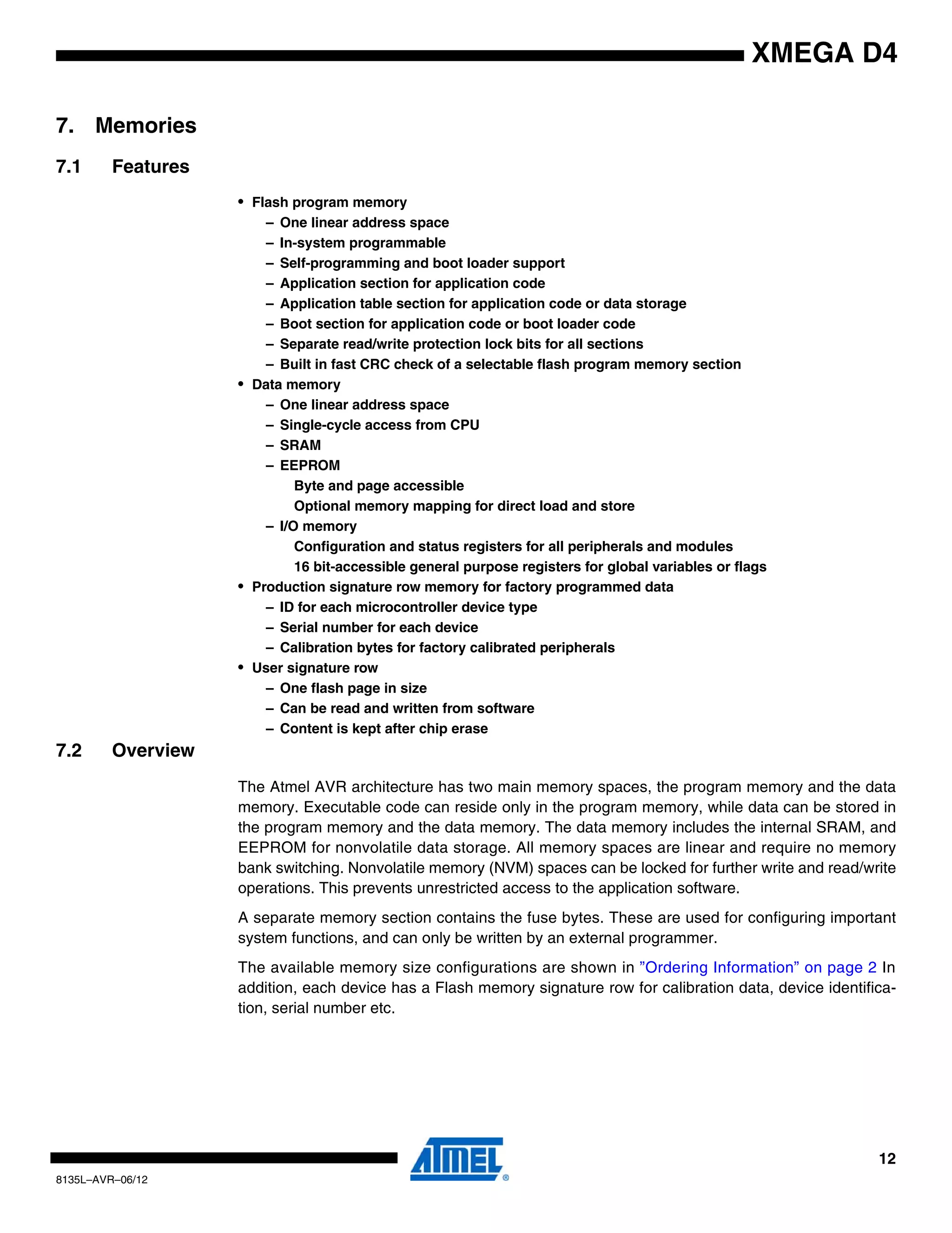 12
8135L–AVR–06/12
XMEGA D4
7. Memories
7.1 Features
• Flash program memory
– One linear address space
– In-system programmable
– Self-programming and boot loader support
– Application section for application code
– Application table section for application code or data storage
– Boot section for application code or boot loader code
– Separate read/write protection lock bits for all sections
– Built in fast CRC check of a selectable flash program memory section
• Data memory
– One linear address space
– Single-cycle access from CPU
– SRAM
– EEPROM
Byte and page accessible
Optional memory mapping for direct load and store
– I/O memory
Configuration and status registers for all peripherals and modules
16 bit-accessible general purpose registers for global variables or flags
• Production signature row memory for factory programmed data
– ID for each microcontroller device type
– Serial number for each device
– Calibration bytes for factory calibrated peripherals
• User signature row
– One flash page in size
– Can be read and written from software
– Content is kept after chip erase
7.2 Overview
The Atmel AVR architecture has two main memory spaces, the program memory and the data
memory. Executable code can reside only in the program memory, while data can be stored in
the program memory and the data memory. The data memory includes the internal SRAM, and
EEPROM for nonvolatile data storage. All memory spaces are linear and require no memory
bank switching. Nonvolatile memory (NVM) spaces can be locked for further write and read/write
operations. This prevents unrestricted access to the application software.
A separate memory section contains the fuse bytes. These are used for configuring important
system functions, and can only be written by an external programmer.
The available memory size configurations are shown in ”Ordering Information” on page 2 In
addition, each device has a Flash memory signature row for calibration data, device identifica-
tion, serial number etc.
 