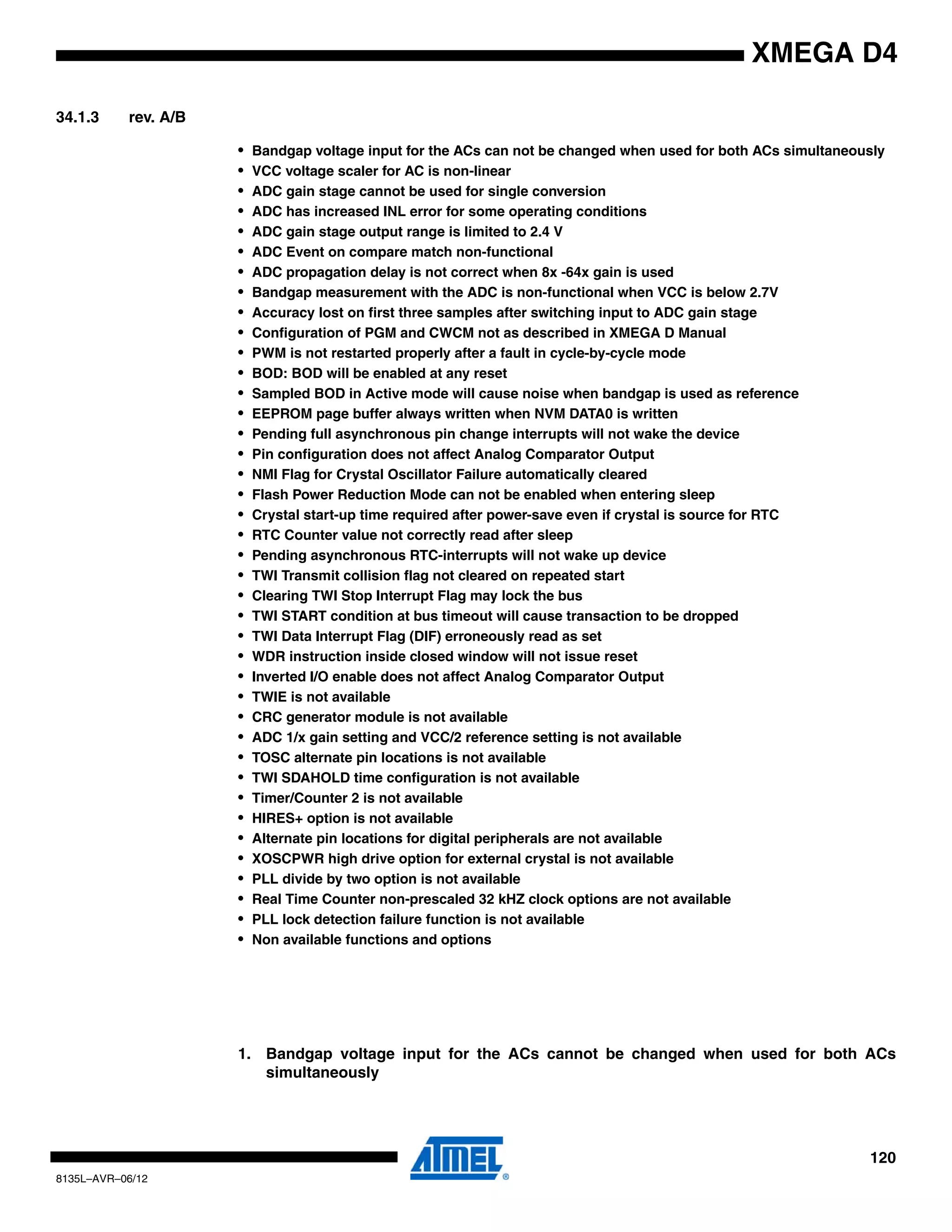 120
8135L–AVR–06/12
XMEGA D4
34.1.3 rev. A/B
• Bandgap voltage input for the ACs can not be changed when used for both ACs simultaneously
• VCC voltage scaler for AC is non-linear
• ADC gain stage cannot be used for single conversion
• ADC has increased INL error for some operating conditions
• ADC gain stage output range is limited to 2.4 V
• ADC Event on compare match non-functional
• ADC propagation delay is not correct when 8x -64x gain is used
• Bandgap measurement with the ADC is non-functional when VCC is below 2.7V
• Accuracy lost on first three samples after switching input to ADC gain stage
• Configuration of PGM and CWCM not as described in XMEGA D Manual
• PWM is not restarted properly after a fault in cycle-by-cycle mode
• BOD: BOD will be enabled at any reset
• Sampled BOD in Active mode will cause noise when bandgap is used as reference
• EEPROM page buffer always written when NVM DATA0 is written
• Pending full asynchronous pin change interrupts will not wake the device
• Pin configuration does not affect Analog Comparator Output
• NMI Flag for Crystal Oscillator Failure automatically cleared
• Flash Power Reduction Mode can not be enabled when entering sleep
• Crystal start-up time required after power-save even if crystal is source for RTC
• RTC Counter value not correctly read after sleep
• Pending asynchronous RTC-interrupts will not wake up device
• TWI Transmit collision flag not cleared on repeated start
• Clearing TWI Stop Interrupt Flag may lock the bus
• TWI START condition at bus timeout will cause transaction to be dropped
• TWI Data Interrupt Flag (DIF) erroneously read as set
• WDR instruction inside closed window will not issue reset
• Inverted I/O enable does not affect Analog Comparator Output
• TWIE is not available
• CRC generator module is not available
• ADC 1/x gain setting and VCC/2 reference setting is not available
• TOSC alternate pin locations is not available
• TWI SDAHOLD time configuration is not available
• Timer/Counter 2 is not available
• HIRES+ option is not available
• Alternate pin locations for digital peripherals are not available
• XOSCPWR high drive option for external crystal is not available
• PLL divide by two option is not available
• Real Time Counter non-prescaled 32 kHZ clock options are not available
• PLL lock detection failure function is not available
• Non available functions and options
1. Bandgap voltage input for the ACs cannot be changed when used for both ACs
simultaneously
 
