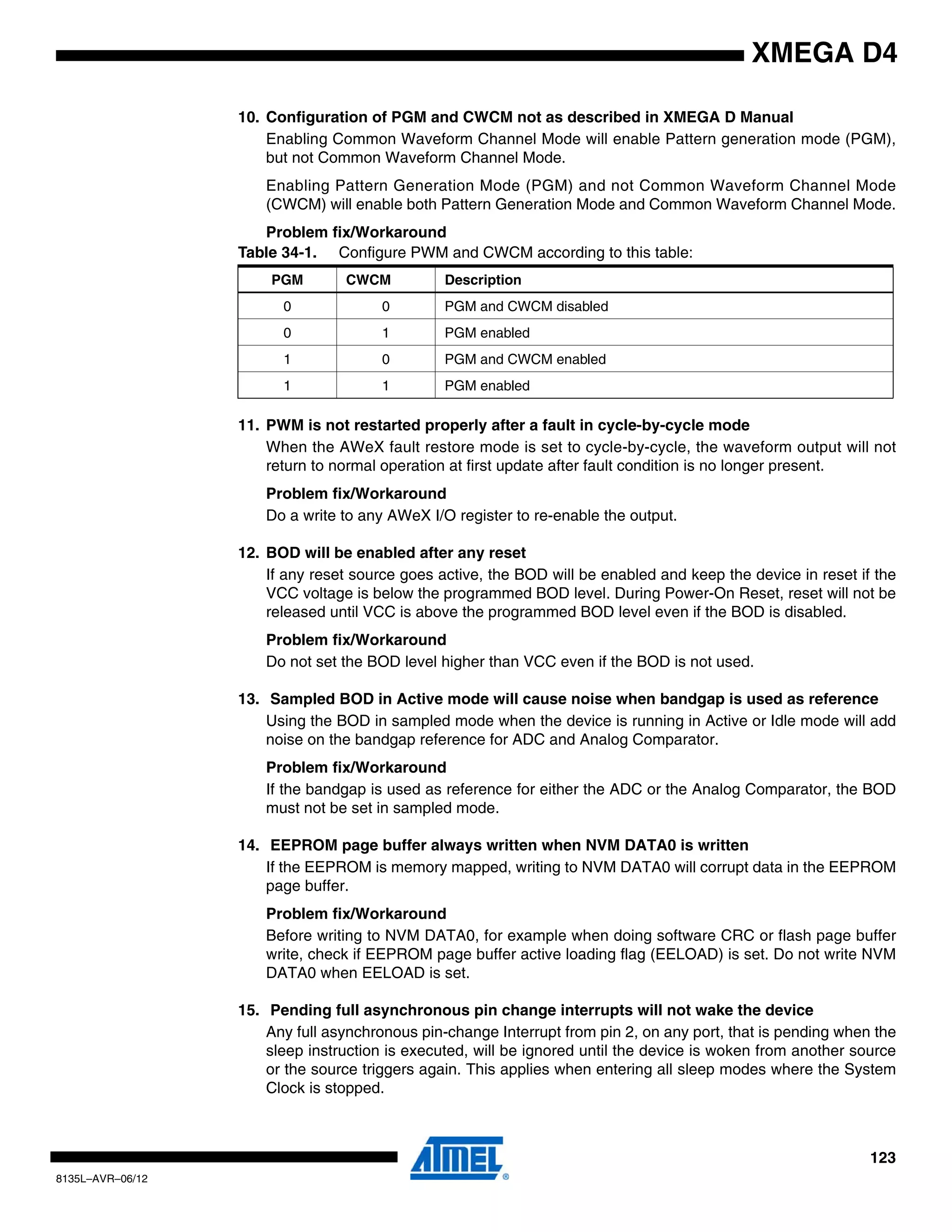 123
8135L–AVR–06/12
XMEGA D4
10. Configuration of PGM and CWCM not as described in XMEGA D Manual
Enabling Common Waveform Channel Mode will enable Pattern generation mode (PGM),
but not Common Waveform Channel Mode.
Enabling Pattern Generation Mode (PGM) and not Common Waveform Channel Mode
(CWCM) will enable both Pattern Generation Mode and Common Waveform Channel Mode.
Problem fix/Workaround
11. PWM is not restarted properly after a fault in cycle-by-cycle mode
When the AWeX fault restore mode is set to cycle-by-cycle, the waveform output will not
return to normal operation at first update after fault condition is no longer present.
Problem fix/Workaround
Do a write to any AWeX I/O register to re-enable the output.
12. BOD will be enabled after any reset
If any reset source goes active, the BOD will be enabled and keep the device in reset if the
VCC voltage is below the programmed BOD level. During Power-On Reset, reset will not be
released until VCC is above the programmed BOD level even if the BOD is disabled.
Problem fix/Workaround
Do not set the BOD level higher than VCC even if the BOD is not used.
13. Sampled BOD in Active mode will cause noise when bandgap is used as reference
Using the BOD in sampled mode when the device is running in Active or Idle mode will add
noise on the bandgap reference for ADC and Analog Comparator.
Problem fix/Workaround
If the bandgap is used as reference for either the ADC or the Analog Comparator, the BOD
must not be set in sampled mode.
14. EEPROM page buffer always written when NVM DATA0 is written
If the EEPROM is memory mapped, writing to NVM DATA0 will corrupt data in the EEPROM
page buffer.
Problem fix/Workaround
Before writing to NVM DATA0, for example when doing software CRC or flash page buffer
write, check if EEPROM page buffer active loading flag (EELOAD) is set. Do not write NVM
DATA0 when EELOAD is set.
15. Pending full asynchronous pin change interrupts will not wake the device
Any full asynchronous pin-change Interrupt from pin 2, on any port, that is pending when the
sleep instruction is executed, will be ignored until the device is woken from another source
or the source triggers again. This applies when entering all sleep modes where the System
Clock is stopped.
Table 34-1. Configure PWM and CWCM according to this table:
PGM CWCM Description
0 0 PGM and CWCM disabled
0 1 PGM enabled
1 0 PGM and CWCM enabled
1 1 PGM enabled
 