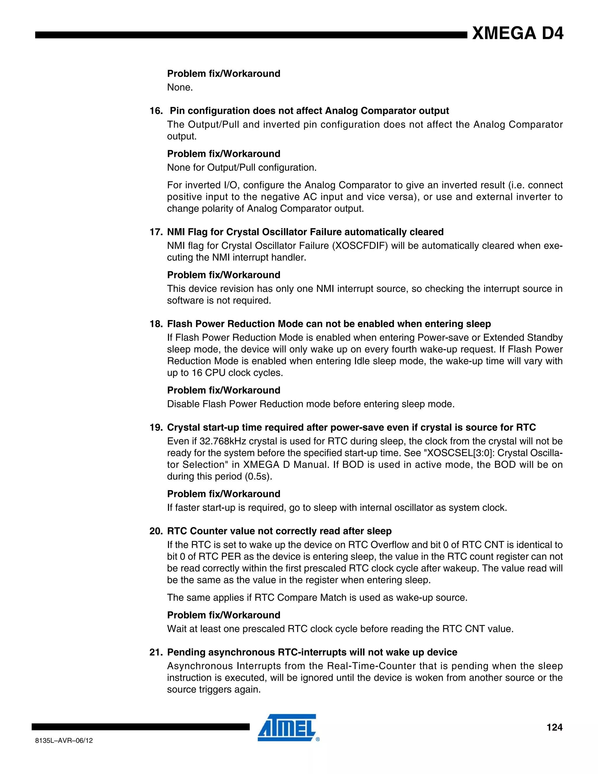 124
8135L–AVR–06/12
XMEGA D4
Problem fix/Workaround
None.
16. Pin configuration does not affect Analog Comparator output
The Output/Pull and inverted pin configuration does not affect the Analog Comparator
output.
Problem fix/Workaround
None for Output/Pull configuration.
For inverted I/O, configure the Analog Comparator to give an inverted result (i.e. connect
positive input to the negative AC input and vice versa), or use and external inverter to
change polarity of Analog Comparator output.
17. NMI Flag for Crystal Oscillator Failure automatically cleared
NMI flag for Crystal Oscillator Failure (XOSCFDIF) will be automatically cleared when exe-
cuting the NMI interrupt handler.
Problem fix/Workaround
This device revision has only one NMI interrupt source, so checking the interrupt source in
software is not required.
18. Flash Power Reduction Mode can not be enabled when entering sleep
If Flash Power Reduction Mode is enabled when entering Power-save or Extended Standby
sleep mode, the device will only wake up on every fourth wake-up request. If Flash Power
Reduction Mode is enabled when entering Idle sleep mode, the wake-up time will vary with
up to 16 CPU clock cycles.
Problem fix/Workaround
Disable Flash Power Reduction mode before entering sleep mode.
19. Crystal start-up time required after power-save even if crystal is source for RTC
Even if 32.768kHz crystal is used for RTC during sleep, the clock from the crystal will not be
ready for the system before the specified start-up time. See "XOSCSEL[3:0]: Crystal Oscilla-
tor Selection" in XMEGA D Manual. If BOD is used in active mode, the BOD will be on
during this period (0.5s).
Problem fix/Workaround
If faster start-up is required, go to sleep with internal oscillator as system clock.
20. RTC Counter value not correctly read after sleep
If the RTC is set to wake up the device on RTC Overflow and bit 0 of RTC CNT is identical to
bit 0 of RTC PER as the device is entering sleep, the value in the RTC count register can not
be read correctly within the first prescaled RTC clock cycle after wakeup. The value read will
be the same as the value in the register when entering sleep.
The same applies if RTC Compare Match is used as wake-up source.
Problem fix/Workaround
Wait at least one prescaled RTC clock cycle before reading the RTC CNT value.
21. Pending asynchronous RTC-interrupts will not wake up device
Asynchronous Interrupts from the Real-Time-Counter that is pending when the sleep
instruction is executed, will be ignored until the device is woken from another source or the
source triggers again.
 