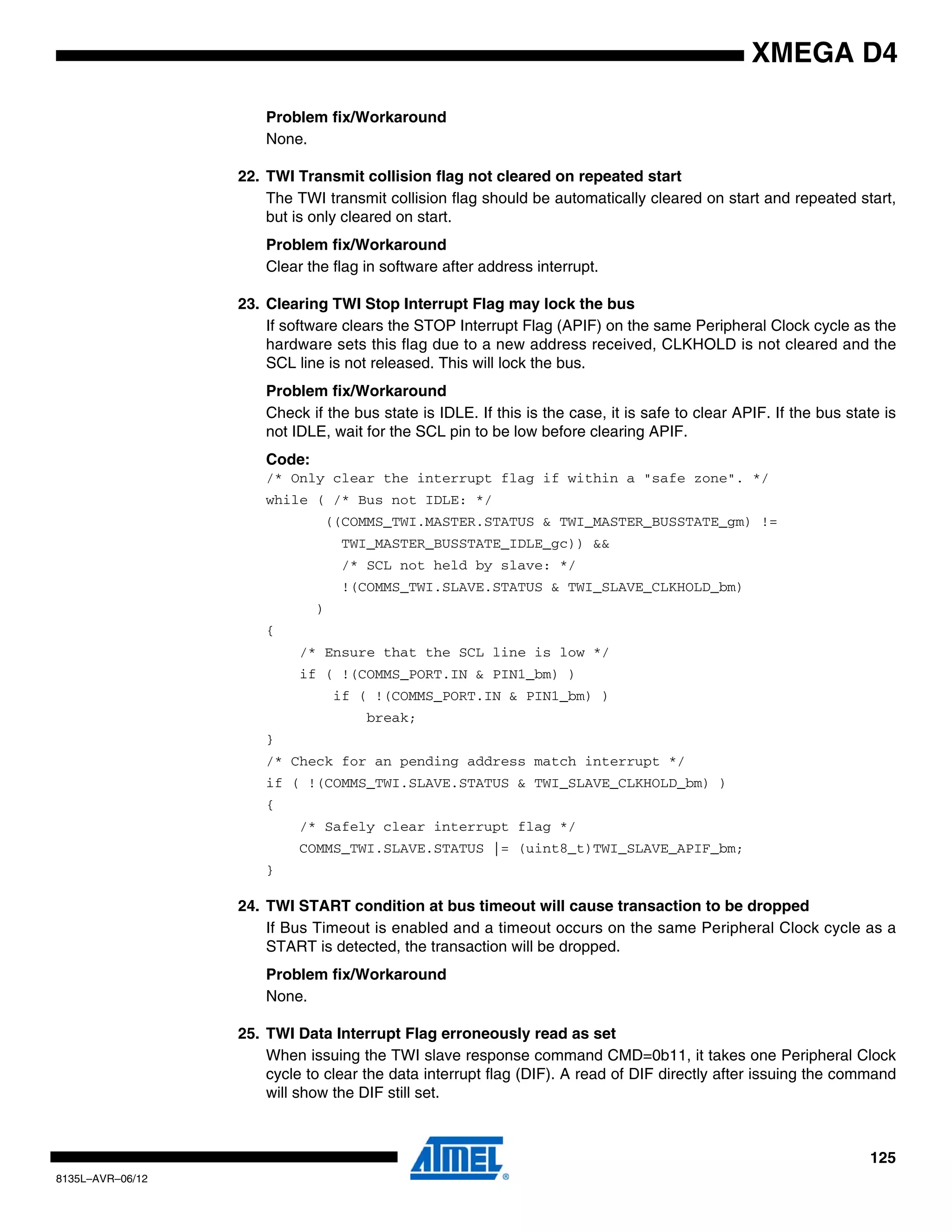 125
8135L–AVR–06/12
XMEGA D4
Problem fix/Workaround
None.
22. TWI Transmit collision flag not cleared on repeated start
The TWI transmit collision flag should be automatically cleared on start and repeated start,
but is only cleared on start.
Problem fix/Workaround
Clear the flag in software after address interrupt.
23. Clearing TWI Stop Interrupt Flag may lock the bus
If software clears the STOP Interrupt Flag (APIF) on the same Peripheral Clock cycle as the
hardware sets this flag due to a new address received, CLKHOLD is not cleared and the
SCL line is not released. This will lock the bus.
Problem fix/Workaround
Check if the bus state is IDLE. If this is the case, it is safe to clear APIF. If the bus state is
not IDLE, wait for the SCL pin to be low before clearing APIF.
Code:
/* Only clear the interrupt flag if within a "safe zone". */
while ( /* Bus not IDLE: */
((COMMS_TWI.MASTER.STATUS & TWI_MASTER_BUSSTATE_gm) !=
TWI_MASTER_BUSSTATE_IDLE_gc)) &&
/* SCL not held by slave: */
!(COMMS_TWI.SLAVE.STATUS & TWI_SLAVE_CLKHOLD_bm)
)
{
/* Ensure that the SCL line is low */
if ( !(COMMS_PORT.IN & PIN1_bm) )
if ( !(COMMS_PORT.IN & PIN1_bm) )
break;
}
/* Check for an pending address match interrupt */
if ( !(COMMS_TWI.SLAVE.STATUS & TWI_SLAVE_CLKHOLD_bm) )
{
/* Safely clear interrupt flag */
COMMS_TWI.SLAVE.STATUS |= (uint8_t)TWI_SLAVE_APIF_bm;
}
24. TWI START condition at bus timeout will cause transaction to be dropped
If Bus Timeout is enabled and a timeout occurs on the same Peripheral Clock cycle as a
START is detected, the transaction will be dropped.
Problem fix/Workaround
None.
25. TWI Data Interrupt Flag erroneously read as set
When issuing the TWI slave response command CMD=0b11, it takes one Peripheral Clock
cycle to clear the data interrupt flag (DIF). A read of DIF directly after issuing the command
will show the DIF still set.
 