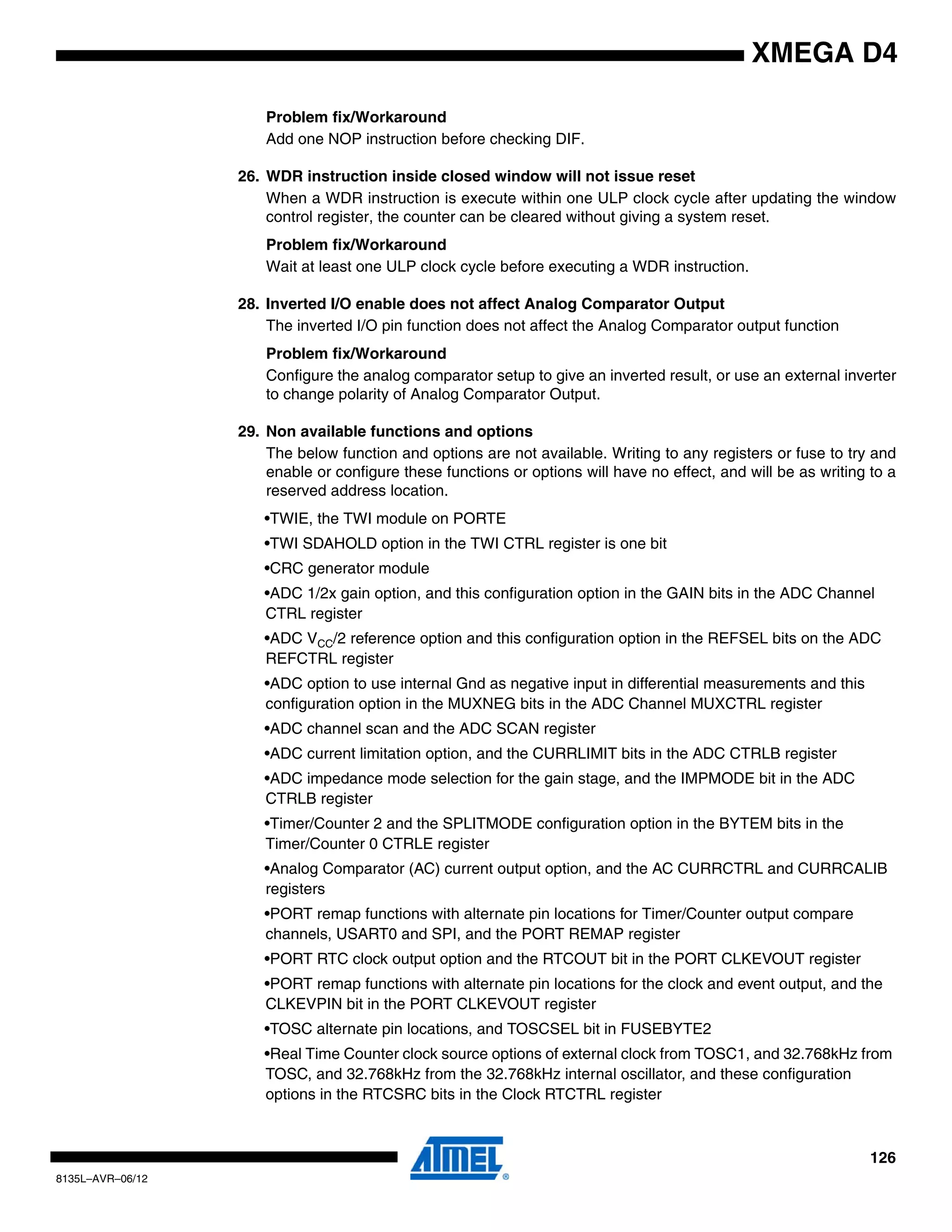 126
8135L–AVR–06/12
XMEGA D4
Problem fix/Workaround
Add one NOP instruction before checking DIF.
26. WDR instruction inside closed window will not issue reset
When a WDR instruction is execute within one ULP clock cycle after updating the window
control register, the counter can be cleared without giving a system reset.
Problem fix/Workaround
Wait at least one ULP clock cycle before executing a WDR instruction.
28. Inverted I/O enable does not affect Analog Comparator Output
The inverted I/O pin function does not affect the Analog Comparator output function
Problem fix/Workaround
Configure the analog comparator setup to give an inverted result, or use an external inverter
to change polarity of Analog Comparator Output.
29. Non available functions and options
The below function and options are not available. Writing to any registers or fuse to try and
enable or configure these functions or options will have no effect, and will be as writing to a
reserved address location.
•TWIE, the TWI module on PORTE
•TWI SDAHOLD option in the TWI CTRL register is one bit
•CRC generator module
•ADC 1/2x gain option, and this configuration option in the GAIN bits in the ADC Channel
CTRL register
•ADC VCC/2 reference option and this configuration option in the REFSEL bits on the ADC
REFCTRL register
•ADC option to use internal Gnd as negative input in differential measurements and this
configuration option in the MUXNEG bits in the ADC Channel MUXCTRL register
•ADC channel scan and the ADC SCAN register
•ADC current limitation option, and the CURRLIMIT bits in the ADC CTRLB register
•ADC impedance mode selection for the gain stage, and the IMPMODE bit in the ADC
CTRLB register
•Timer/Counter 2 and the SPLITMODE configuration option in the BYTEM bits in the
Timer/Counter 0 CTRLE register
•Analog Comparator (AC) current output option, and the AC CURRCTRL and CURRCALIB
registers
•PORT remap functions with alternate pin locations for Timer/Counter output compare
channels, USART0 and SPI, and the PORT REMAP register
•PORT RTC clock output option and the RTCOUT bit in the PORT CLKEVOUT register
•PORT remap functions with alternate pin locations for the clock and event output, and the
CLKEVPIN bit in the PORT CLKEVOUT register
•TOSC alternate pin locations, and TOSCSEL bit in FUSEBYTE2
•Real Time Counter clock source options of external clock from TOSC1, and 32.768kHz from
TOSC, and 32.768kHz from the 32.768kHz internal oscillator, and these configuration
options in the RTCSRC bits in the Clock RTCTRL register
 
