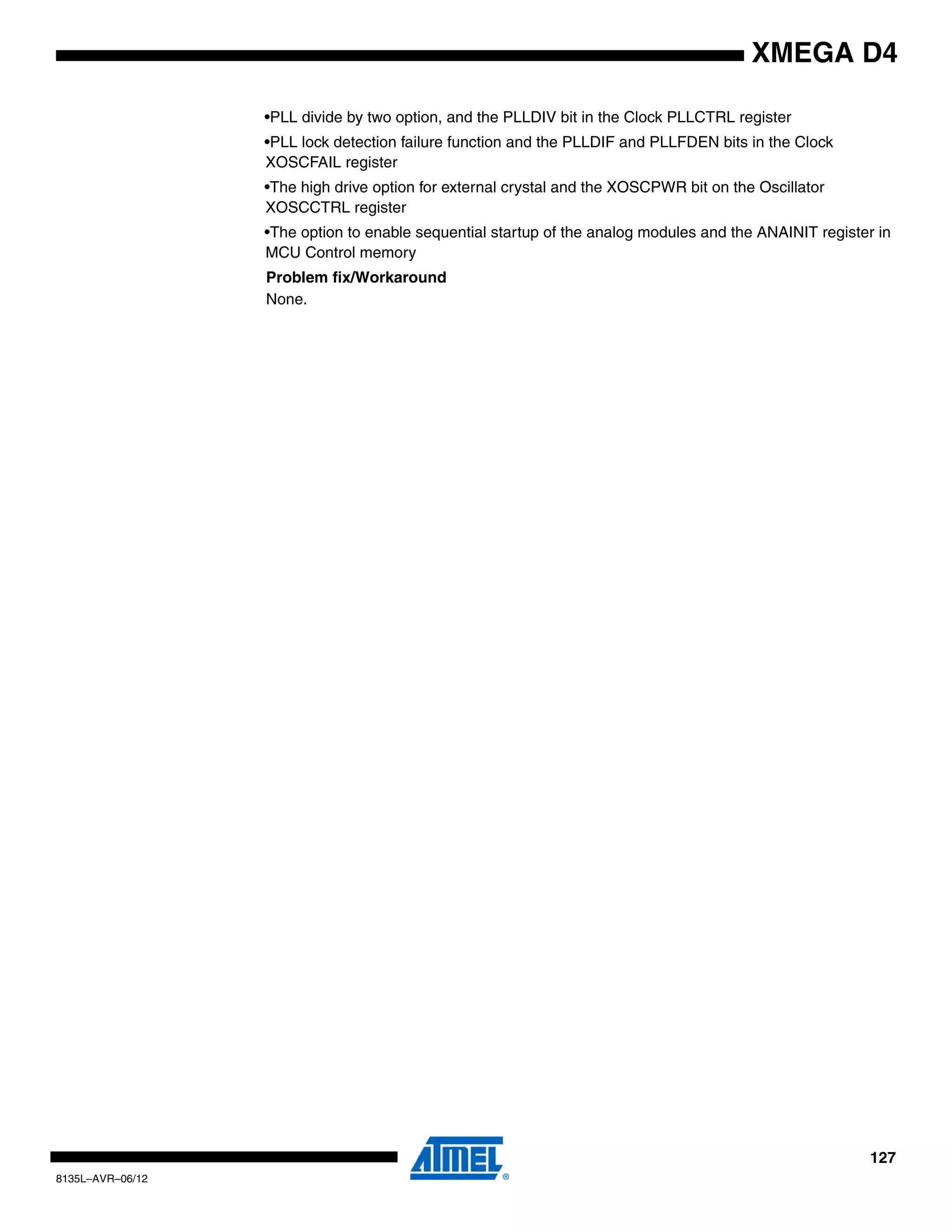 127
8135L–AVR–06/12
XMEGA D4
•PLL divide by two option, and the PLLDIV bit in the Clock PLLCTRL register
•PLL lock detection failure function and the PLLDIF and PLLFDEN bits in the Clock
XOSCFAIL register
•The high drive option for external crystal and the XOSCPWR bit on the Oscillator
XOSCCTRL register
•The option to enable sequential startup of the analog modules and the ANAINIT register in
MCU Control memory
Problem fix/Workaround
None.
 