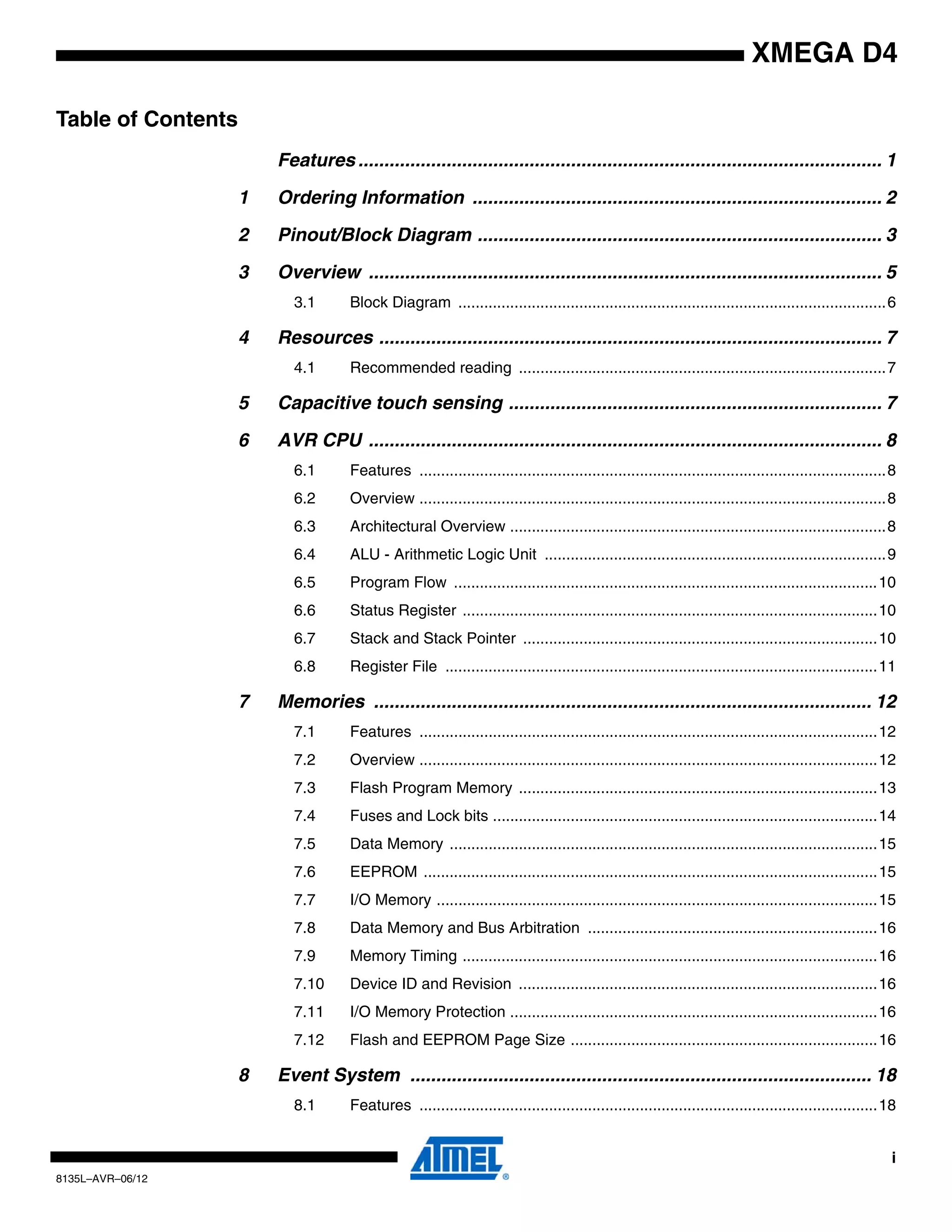 i
8135L–AVR–06/12
XMEGA D4
Table of Contents
Features ..................................................................................................... 1
1 Ordering Information ............................................................................... 2
2 Pinout/Block Diagram .............................................................................. 3
3 Overview ................................................................................................... 5
3.1 Block Diagram ...................................................................................................6
4 Resources ................................................................................................. 7
4.1 Recommended reading .....................................................................................7
5 Capacitive touch sensing ........................................................................ 7
6 AVR CPU ................................................................................................... 8
6.1 Features ............................................................................................................8
6.2 Overview ............................................................................................................8
6.3 Architectural Overview .......................................................................................8
6.4 ALU - Arithmetic Logic Unit ...............................................................................9
6.5 Program Flow ..................................................................................................10
6.6 Status Register ................................................................................................10
6.7 Stack and Stack Pointer ..................................................................................10
6.8 Register File ....................................................................................................11
7 Memories ................................................................................................ 12
7.1 Features ..........................................................................................................12
7.2 Overview ..........................................................................................................12
7.3 Flash Program Memory ...................................................................................13
7.4 Fuses and Lock bits .........................................................................................14
7.5 Data Memory ...................................................................................................15
7.6 EEPROM .........................................................................................................15
7.7 I/O Memory ......................................................................................................15
7.8 Data Memory and Bus Arbitration ...................................................................16
7.9 Memory Timing ................................................................................................16
7.10 Device ID and Revision ...................................................................................16
7.11 I/O Memory Protection .....................................................................................16
7.12 Flash and EEPROM Page Size .......................................................................16
8 Event System ......................................................................................... 18
8.1 Features ..........................................................................................................18
 