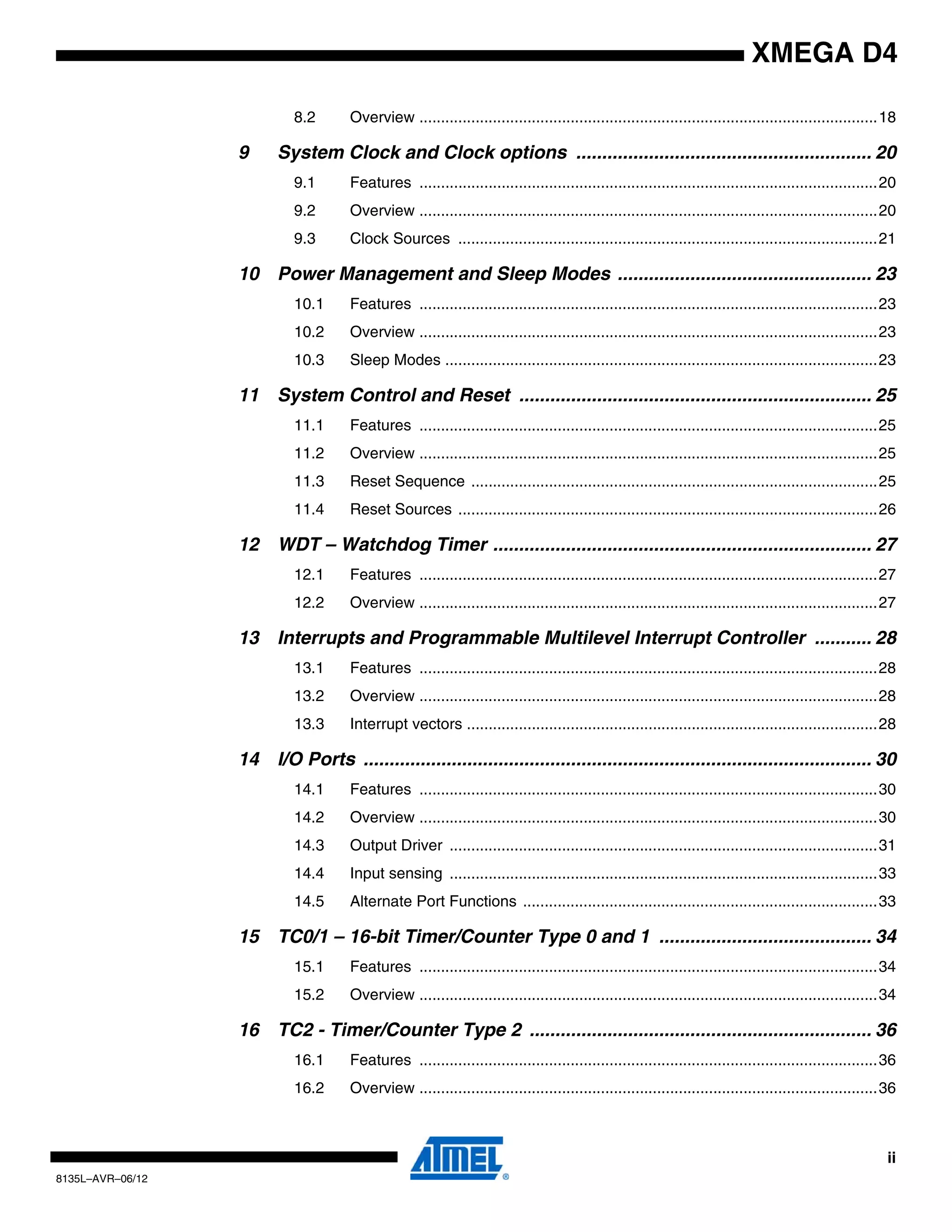 ii
8135L–AVR–06/12
XMEGA D4
8.2 Overview ..........................................................................................................18
9 System Clock and Clock options ......................................................... 20
9.1 Features ..........................................................................................................20
9.2 Overview ..........................................................................................................20
9.3 Clock Sources .................................................................................................21
10 Power Management and Sleep Modes ................................................. 23
10.1 Features ..........................................................................................................23
10.2 Overview ..........................................................................................................23
10.3 Sleep Modes ....................................................................................................23
11 System Control and Reset .................................................................... 25
11.1 Features ..........................................................................................................25
11.2 Overview ..........................................................................................................25
11.3 Reset Sequence ..............................................................................................25
11.4 Reset Sources .................................................................................................26
12 WDT – Watchdog Timer ......................................................................... 27
12.1 Features ..........................................................................................................27
12.2 Overview ..........................................................................................................27
13 Interrupts and Programmable Multilevel Interrupt Controller ........... 28
13.1 Features ..........................................................................................................28
13.2 Overview ..........................................................................................................28
13.3 Interrupt vectors ...............................................................................................28
14 I/O Ports .................................................................................................. 30
14.1 Features ..........................................................................................................30
14.2 Overview ..........................................................................................................30
14.3 Output Driver ...................................................................................................31
14.4 Input sensing ...................................................................................................33
14.5 Alternate Port Functions ..................................................................................33
15 TC0/1 – 16-bit Timer/Counter Type 0 and 1 ......................................... 34
15.1 Features ..........................................................................................................34
15.2 Overview ..........................................................................................................34
16 TC2 - Timer/Counter Type 2 .................................................................. 36
16.1 Features ..........................................................................................................36
16.2 Overview ..........................................................................................................36
 