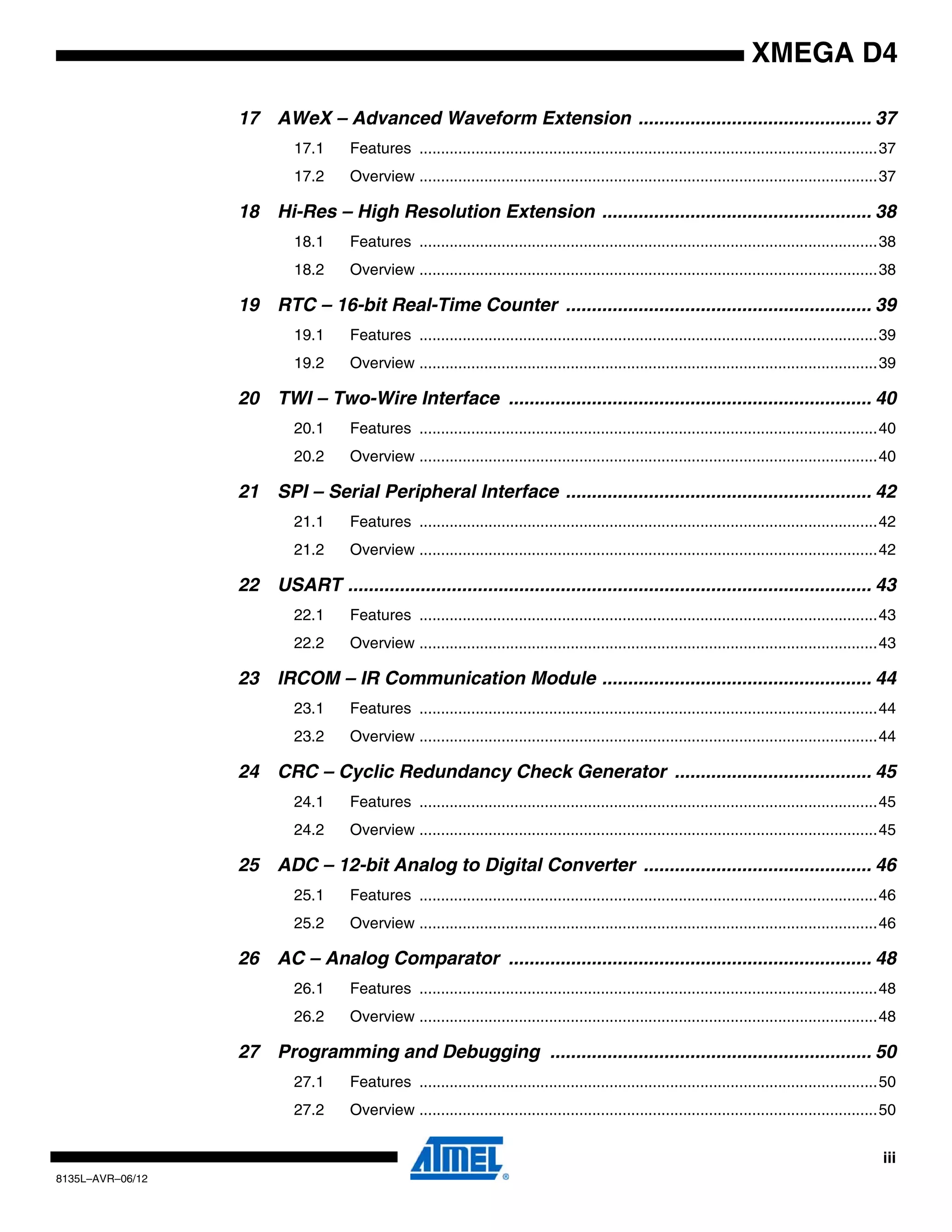 iii
8135L–AVR–06/12
XMEGA D4
17 AWeX – Advanced Waveform Extension ............................................. 37
17.1 Features ..........................................................................................................37
17.2 Overview ..........................................................................................................37
18 Hi-Res – High Resolution Extension .................................................... 38
18.1 Features ..........................................................................................................38
18.2 Overview ..........................................................................................................38
19 RTC – 16-bit Real-Time Counter ........................................................... 39
19.1 Features ..........................................................................................................39
19.2 Overview ..........................................................................................................39
20 TWI – Two-Wire Interface ...................................................................... 40
20.1 Features ..........................................................................................................40
20.2 Overview ..........................................................................................................40
21 SPI – Serial Peripheral Interface ........................................................... 42
21.1 Features ..........................................................................................................42
21.2 Overview ..........................................................................................................42
22 USART ..................................................................................................... 43
22.1 Features ..........................................................................................................43
22.2 Overview ..........................................................................................................43
23 IRCOM – IR Communication Module .................................................... 44
23.1 Features ..........................................................................................................44
23.2 Overview ..........................................................................................................44
24 CRC – Cyclic Redundancy Check Generator ...................................... 45
24.1 Features ..........................................................................................................45
24.2 Overview ..........................................................................................................45
25 ADC – 12-bit Analog to Digital Converter ............................................ 46
25.1 Features ..........................................................................................................46
25.2 Overview ..........................................................................................................46
26 AC – Analog Comparator ...................................................................... 48
26.1 Features ..........................................................................................................48
26.2 Overview ..........................................................................................................48
27 Programming and Debugging .............................................................. 50
27.1 Features ..........................................................................................................50
27.2 Overview ..........................................................................................................50
 