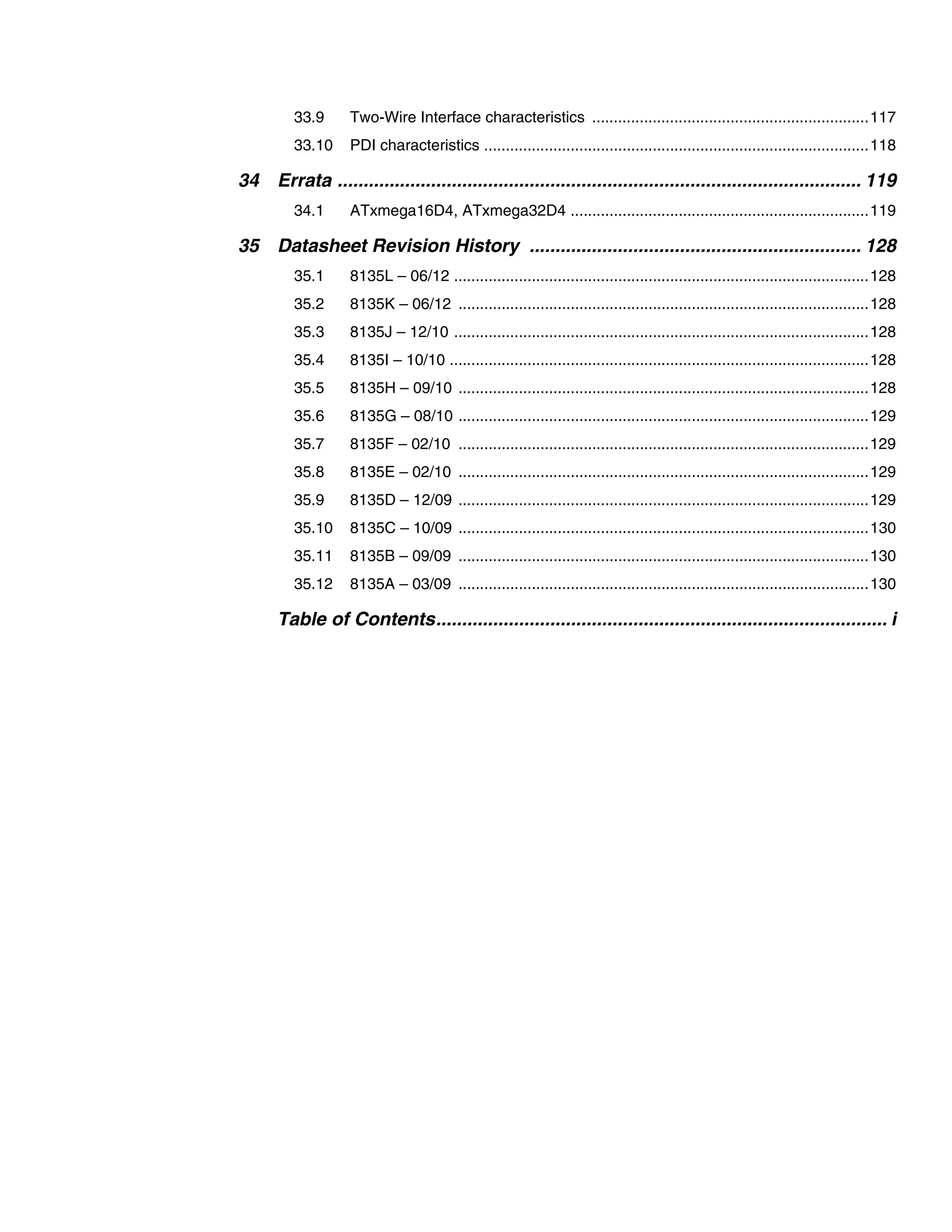 33.9 Two-Wire Interface characteristics ................................................................117
33.10 PDI characteristics .........................................................................................118
34 Errata ..................................................................................................... 119
34.1 ATxmega16D4, ATxmega32D4 .....................................................................119
35 Datasheet Revision History ................................................................ 128
35.1 8135L – 06/12 ................................................................................................128
35.2 8135K – 06/12 ...............................................................................................128
35.3 8135J – 12/10 ................................................................................................128
35.4 8135I – 10/10 .................................................................................................128
35.5 8135H – 09/10 ...............................................................................................128
35.6 8135G – 08/10 ...............................................................................................129
35.7 8135F – 02/10 ...............................................................................................129
35.8 8135E – 02/10 ...............................................................................................129
35.9 8135D – 12/09 ...............................................................................................129
35.10 8135C – 10/09 ...............................................................................................130
35.11 8135B – 09/09 ...............................................................................................130
35.12 8135A – 03/09 ...............................................................................................130
Table of Contents....................................................................................... i
 