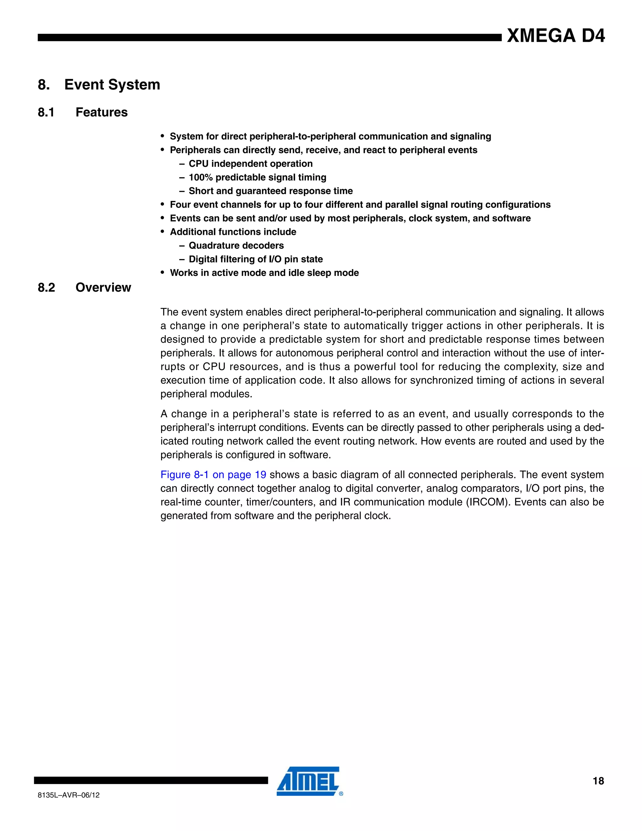 18
8135L–AVR–06/12
XMEGA D4
8. Event System
8.1 Features
• System for direct peripheral-to-peripheral communication and signaling
• Peripherals can directly send, receive, and react to peripheral events
– CPU independent operation
– 100% predictable signal timing
– Short and guaranteed response time
• Four event channels for up to four different and parallel signal routing configurations
• Events can be sent and/or used by most peripherals, clock system, and software
• Additional functions include
– Quadrature decoders
– Digital filtering of I/O pin state
• Works in active mode and idle sleep mode
8.2 Overview
The event system enables direct peripheral-to-peripheral communication and signaling. It allows
a change in one peripheral’s state to automatically trigger actions in other peripherals. It is
designed to provide a predictable system for short and predictable response times between
peripherals. It allows for autonomous peripheral control and interaction without the use of inter-
rupts or CPU resources, and is thus a powerful tool for reducing the complexity, size and
execution time of application code. It also allows for synchronized timing of actions in several
peripheral modules.
A change in a peripheral’s state is referred to as an event, and usually corresponds to the
peripheral’s interrupt conditions. Events can be directly passed to other peripherals using a ded-
icated routing network called the event routing network. How events are routed and used by the
peripherals is configured in software.
Figure 8-1 on page 19 shows a basic diagram of all connected peripherals. The event system
can directly connect together analog to digital converter, analog comparators, I/O port pins, the
real-time counter, timer/counters, and IR communication module (IRCOM). Events can also be
generated from software and the peripheral clock.
 