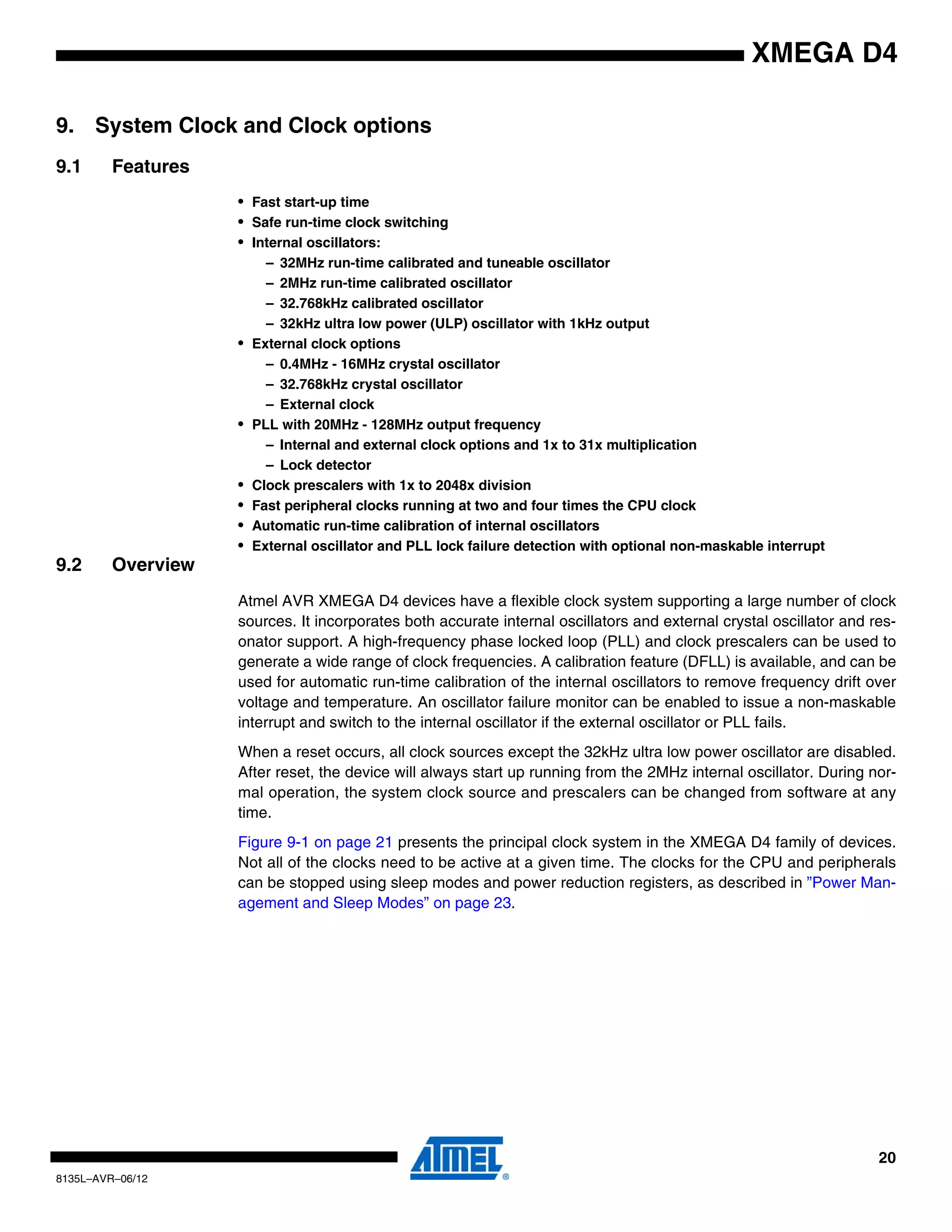 20
8135L–AVR–06/12
XMEGA D4
9. System Clock and Clock options
9.1 Features
• Fast start-up time
• Safe run-time clock switching
• Internal oscillators:
– 32MHz run-time calibrated and tuneable oscillator
– 2MHz run-time calibrated oscillator
– 32.768kHz calibrated oscillator
– 32kHz ultra low power (ULP) oscillator with 1kHz output
• External clock options
– 0.4MHz - 16MHz crystal oscillator
– 32.768kHz crystal oscillator
– External clock
• PLL with 20MHz - 128MHz output frequency
– Internal and external clock options and 1x to 31x multiplication
– Lock detector
• Clock prescalers with 1x to 2048x division
• Fast peripheral clocks running at two and four times the CPU clock
• Automatic run-time calibration of internal oscillators
• External oscillator and PLL lock failure detection with optional non-maskable interrupt
9.2 Overview
Atmel AVR XMEGA D4 devices have a flexible clock system supporting a large number of clock
sources. It incorporates both accurate internal oscillators and external crystal oscillator and res-
onator support. A high-frequency phase locked loop (PLL) and clock prescalers can be used to
generate a wide range of clock frequencies. A calibration feature (DFLL) is available, and can be
used for automatic run-time calibration of the internal oscillators to remove frequency drift over
voltage and temperature. An oscillator failure monitor can be enabled to issue a non-maskable
interrupt and switch to the internal oscillator if the external oscillator or PLL fails.
When a reset occurs, all clock sources except the 32kHz ultra low power oscillator are disabled.
After reset, the device will always start up running from the 2MHz internal oscillator. During nor-
mal operation, the system clock source and prescalers can be changed from software at any
time.
Figure 9-1 on page 21 presents the principal clock system in the XMEGA D4 family of devices.
Not all of the clocks need to be active at a given time. The clocks for the CPU and peripherals
can be stopped using sleep modes and power reduction registers, as described in ”Power Man-
agement and Sleep Modes” on page 23.
 