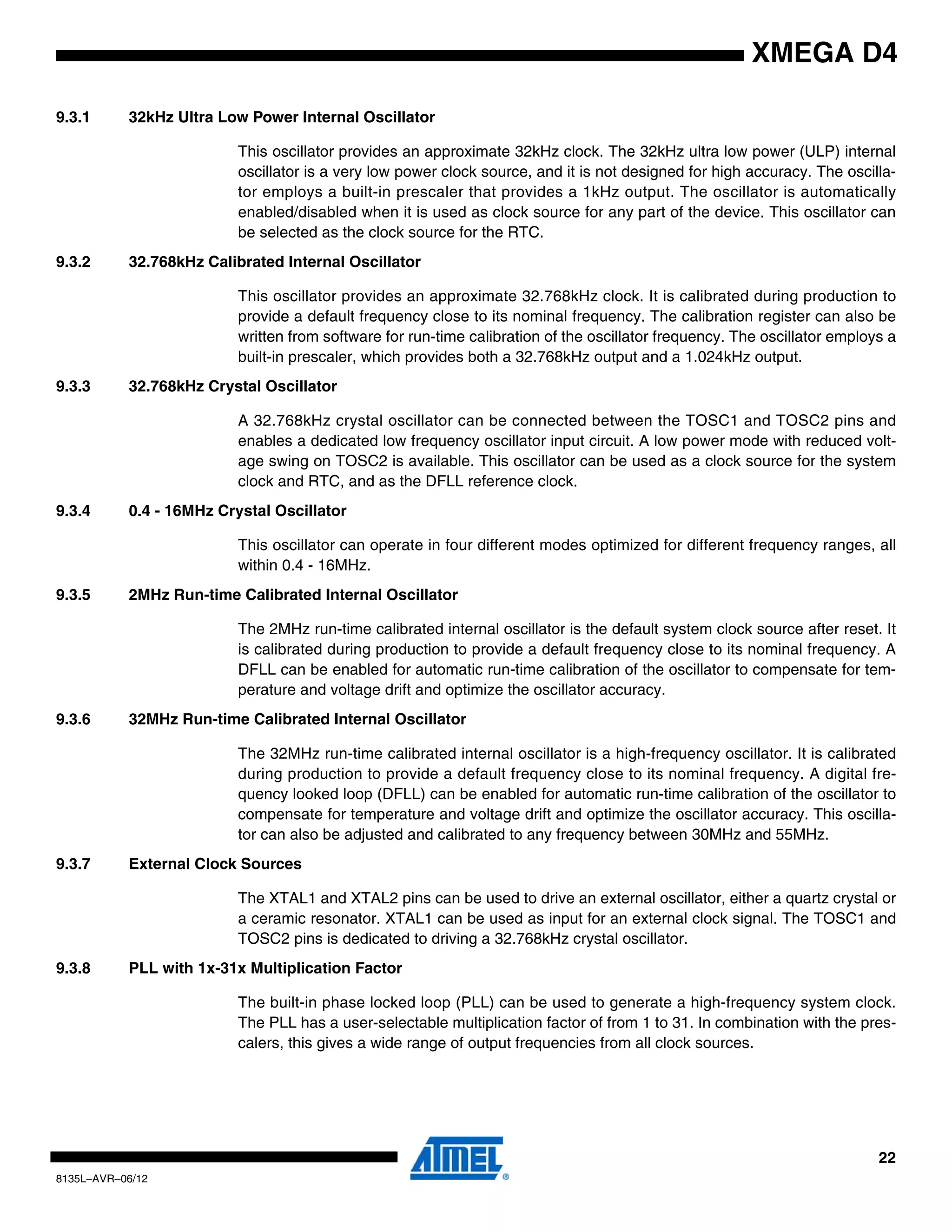 22
8135L–AVR–06/12
XMEGA D4
9.3.1 32kHz Ultra Low Power Internal Oscillator
This oscillator provides an approximate 32kHz clock. The 32kHz ultra low power (ULP) internal
oscillator is a very low power clock source, and it is not designed for high accuracy. The oscilla-
tor employs a built-in prescaler that provides a 1kHz output. The oscillator is automatically
enabled/disabled when it is used as clock source for any part of the device. This oscillator can
be selected as the clock source for the RTC.
9.3.2 32.768kHz Calibrated Internal Oscillator
This oscillator provides an approximate 32.768kHz clock. It is calibrated during production to
provide a default frequency close to its nominal frequency. The calibration register can also be
written from software for run-time calibration of the oscillator frequency. The oscillator employs a
built-in prescaler, which provides both a 32.768kHz output and a 1.024kHz output.
9.3.3 32.768kHz Crystal Oscillator
A 32.768kHz crystal oscillator can be connected between the TOSC1 and TOSC2 pins and
enables a dedicated low frequency oscillator input circuit. A low power mode with reduced volt-
age swing on TOSC2 is available. This oscillator can be used as a clock source for the system
clock and RTC, and as the DFLL reference clock.
9.3.4 0.4 - 16MHz Crystal Oscillator
This oscillator can operate in four different modes optimized for different frequency ranges, all
within 0.4 - 16MHz.
9.3.5 2MHz Run-time Calibrated Internal Oscillator
The 2MHz run-time calibrated internal oscillator is the default system clock source after reset. It
is calibrated during production to provide a default frequency close to its nominal frequency. A
DFLL can be enabled for automatic run-time calibration of the oscillator to compensate for tem-
perature and voltage drift and optimize the oscillator accuracy.
9.3.6 32MHz Run-time Calibrated Internal Oscillator
The 32MHz run-time calibrated internal oscillator is a high-frequency oscillator. It is calibrated
during production to provide a default frequency close to its nominal frequency. A digital fre-
quency looked loop (DFLL) can be enabled for automatic run-time calibration of the oscillator to
compensate for temperature and voltage drift and optimize the oscillator accuracy. This oscilla-
tor can also be adjusted and calibrated to any frequency between 30MHz and 55MHz.
9.3.7 External Clock Sources
The XTAL1 and XTAL2 pins can be used to drive an external oscillator, either a quartz crystal or
a ceramic resonator. XTAL1 can be used as input for an external clock signal. The TOSC1 and
TOSC2 pins is dedicated to driving a 32.768kHz crystal oscillator.
9.3.8 PLL with 1x-31x Multiplication Factor
The built-in phase locked loop (PLL) can be used to generate a high-frequency system clock.
The PLL has a user-selectable multiplication factor of from 1 to 31. In combination with the pres-
calers, this gives a wide range of output frequencies from all clock sources.
 