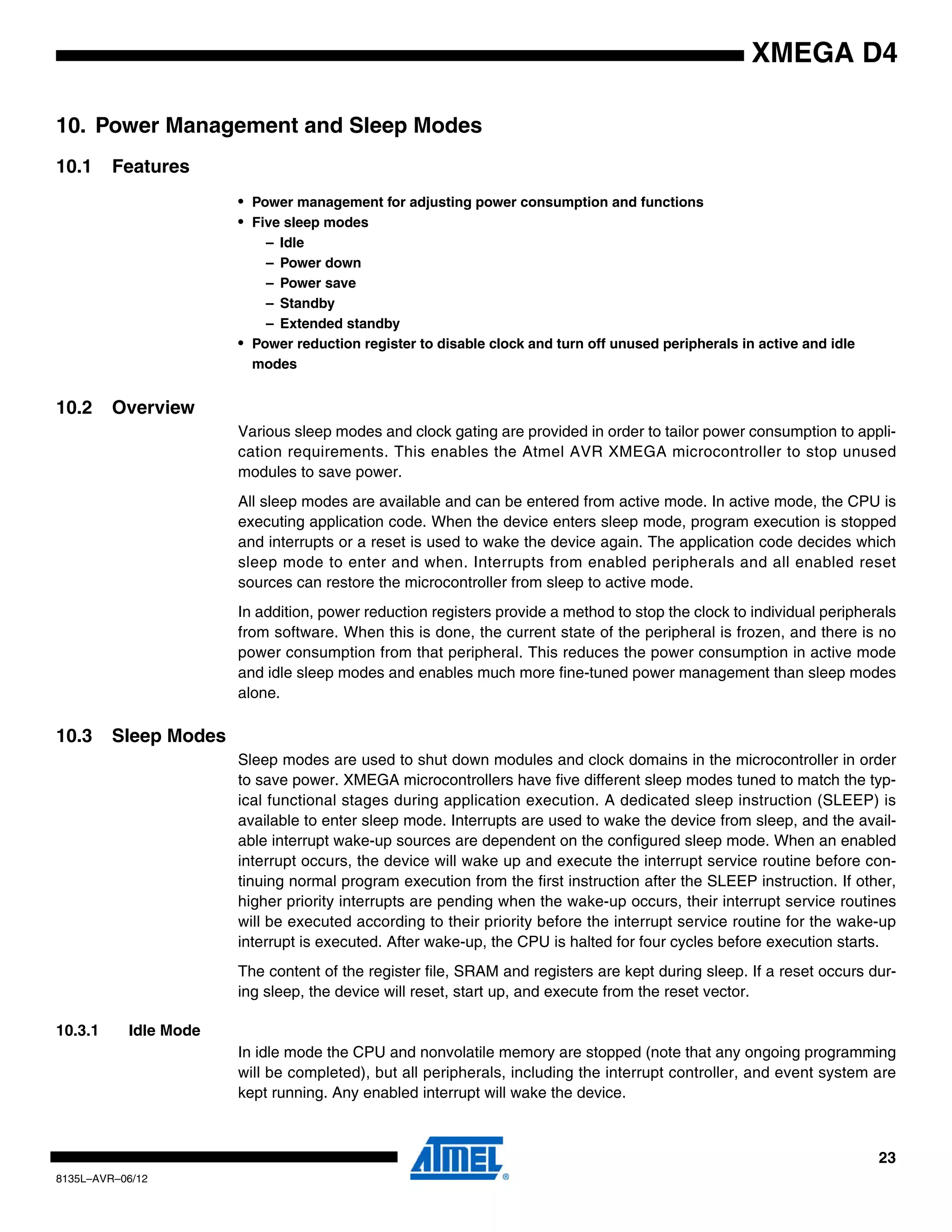 23
8135L–AVR–06/12
XMEGA D4
10. Power Management and Sleep Modes
10.1 Features
• Power management for adjusting power consumption and functions
• Five sleep modes
– Idle
– Power down
– Power save
– Standby
– Extended standby
• Power reduction register to disable clock and turn off unused peripherals in active and idle
modes
10.2 Overview
Various sleep modes and clock gating are provided in order to tailor power consumption to appli-
cation requirements. This enables the Atmel AVR XMEGA microcontroller to stop unused
modules to save power.
All sleep modes are available and can be entered from active mode. In active mode, the CPU is
executing application code. When the device enters sleep mode, program execution is stopped
and interrupts or a reset is used to wake the device again. The application code decides which
sleep mode to enter and when. Interrupts from enabled peripherals and all enabled reset
sources can restore the microcontroller from sleep to active mode.
In addition, power reduction registers provide a method to stop the clock to individual peripherals
from software. When this is done, the current state of the peripheral is frozen, and there is no
power consumption from that peripheral. This reduces the power consumption in active mode
and idle sleep modes and enables much more fine-tuned power management than sleep modes
alone.
10.3 Sleep Modes
Sleep modes are used to shut down modules and clock domains in the microcontroller in order
to save power. XMEGA microcontrollers have five different sleep modes tuned to match the typ-
ical functional stages during application execution. A dedicated sleep instruction (SLEEP) is
available to enter sleep mode. Interrupts are used to wake the device from sleep, and the avail-
able interrupt wake-up sources are dependent on the configured sleep mode. When an enabled
interrupt occurs, the device will wake up and execute the interrupt service routine before con-
tinuing normal program execution from the first instruction after the SLEEP instruction. If other,
higher priority interrupts are pending when the wake-up occurs, their interrupt service routines
will be executed according to their priority before the interrupt service routine for the wake-up
interrupt is executed. After wake-up, the CPU is halted for four cycles before execution starts.
The content of the register file, SRAM and registers are kept during sleep. If a reset occurs dur-
ing sleep, the device will reset, start up, and execute from the reset vector.
10.3.1 Idle Mode
In idle mode the CPU and nonvolatile memory are stopped (note that any ongoing programming
will be completed), but all peripherals, including the interrupt controller, and event system are
kept running. Any enabled interrupt will wake the device.
 